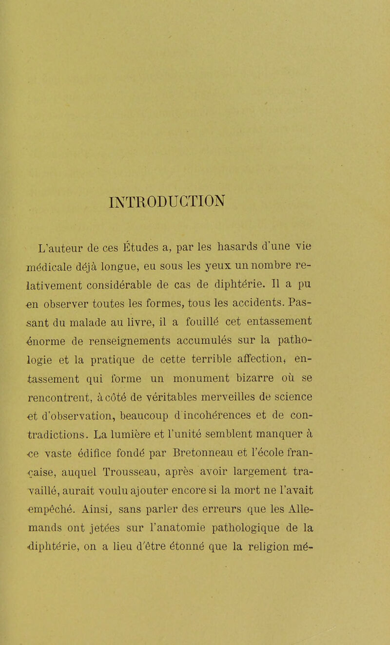 INTRODUCTION L'auteur de ces Études a, par les hasards d une vie médicale déjà longue, eu sous les yeux un nombre re- lativement considérable de cas de diphtérie. Il a pu en observer toutes les formes, tous les accidents. Pas- sant du malade au livre, il a fouillé cet entassement énorme de renseignements accumulés sur la patho- logie et la pratique de cette terrible affection, en- tassement qui forme un monument bizarre où se rencontrent, à côté de véritables merveilles de science •et d'observation, beaucoup d incohérences et de con- tradictions. La lumière et l'unité semblent manquer à •ce vaste édifice fondé par Bretonneau et l'école fran- çaise, auquel Trousseau, après avoir largement tra- Taillé, aurait voulu ajouter encore si la mort ne l'avait empêché. Ainsi^ sans parler des erreurs que les Alle- mands ont jetées sur l'anatomie pathologique de la diphtérie, on a lieu d'être étonné que la religion mé-