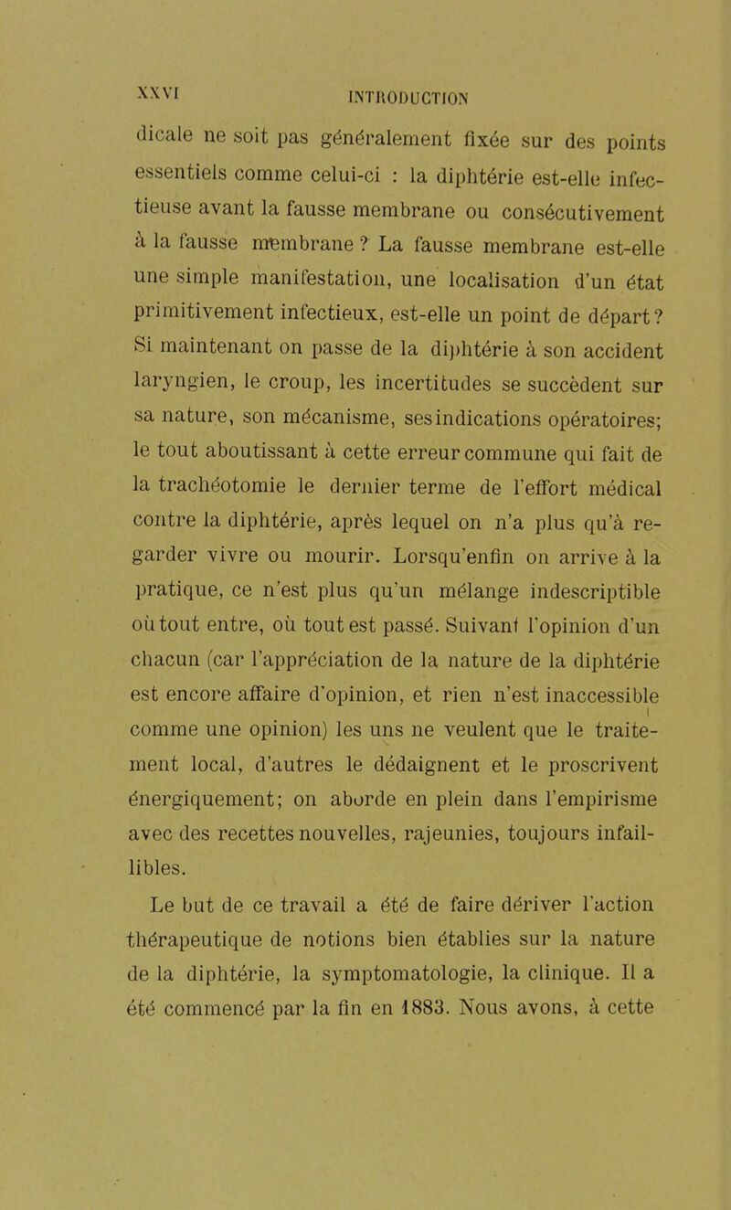 dicale ne soit pas généralement fixée sur des points essentiels comme celui-ci : la diphtérie est-elle infec- tieuse avant la fausse membrane ou consécutivement à la fausse membrane ? La fausse membrane est-elle une simple manifestation, une localisation d'un état primitivement infectieux, est-elle un point de départ? Si maintenant on passe de la di})htérie à son accident laryngien, le croup, les incertitudes se succèdent sur sa nature, son mécanisme, ses indications opératoires; le tout aboutissant à cette erreur commune qui fait de la trachéotomie le dernier terme de l'effort médical contre la diphtérie, après lequel on n'a plus qu'à re- garder vivre ou mourir. Lorsqu'enfin on arrive à la pratique, ce n'est plus qu'un mélange indescriptible où tout entre, où tout est passé. Suivant l'opinion d'un chacun (car l'appréciation de la nature de la diphtérie est encore affaire d'opinion, et rien n'est inaccessible I comme une opinion) les uns ne veulent que le traite- ment local, d'autres le dédaignent et le proscrivent énergiquement; on aborde en plein dans l'empirisme avec des recettes nouvelles, rajeunies, toujours infail- libles. Le but de ce travail a été de faire dériver l'action thérapeutique de notions bien établies sur la nature de la diphtérie, la symptomatologie, la clinique. Il a été commencé par la fin en 4883. Nous avons, à cette