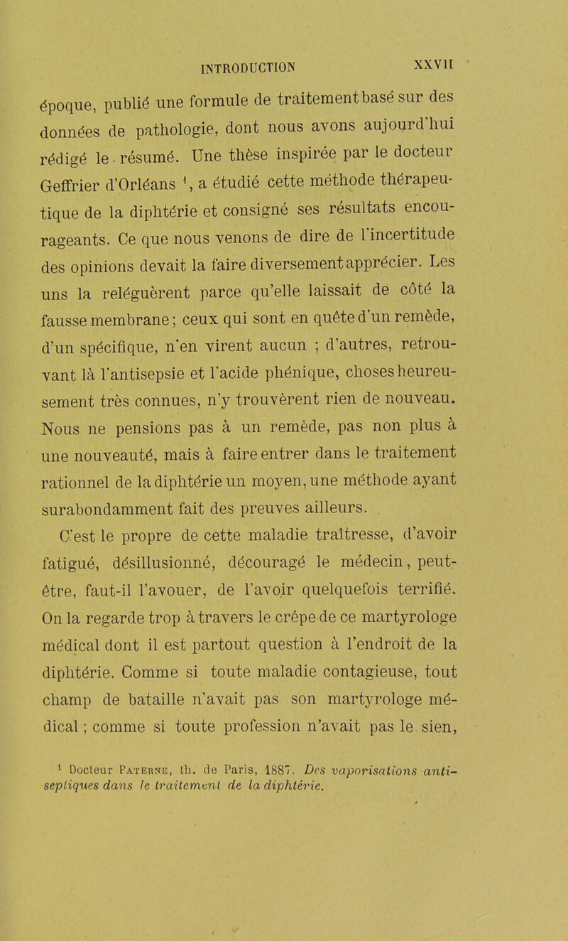 époque, publié une formule de traitement basé sur des données de pathologie, dont nous avons aujourd'hui rédigé le ■ résumé. Une thèse inspirée par le docteur Geffrier d'Orléans \ a étudié cette méthode thérapeu- tique de la diphtérie et consigné ses résultats encou- rageants. Ce que nous venons de dire de l'incertitude des opinions devait la faire diversement apprécier. Les uns la reléguèrent parce qu'elle laissait de côté la fausse membrane ; ceux qui sont en quête d'un remède, d'un spécifique, n'en virent aucun ; d'autres, retrou- vant là l'antisepsie et l'acide phénique, choses heureu- sement très connues, n'y trouvèrent rien de nouveau. Nous ne pensions pas à un remède, pas non plus à une nouveauté, mais à faire entrer dans le traitement rationnel de la diphtérie un moyen, une méthode ayant surabondamment fait des preuves ailleurs. . C'est le propre de cette maladie traîtresse, d'avoir fatigué, désillusionné, découragé le médecin, peut- être, faut-il l'avouer, de l'avoir quelquefois terrifié. On la regarde trop à travers le crêpe de ce martyrologe médical dont il est partout question à l'endroit de la diphtérie. Gomme si toute maladie contagieuse, tout champ de bataille n'avait pas son martyrologe mé- dical ; comme si toute profession n'avait pas le. sien, ^ Docteur Paterne, th. de Paris, 188'. Des vaporisations anti- septiques dans Je lrailemt.nl de la diphtérie.