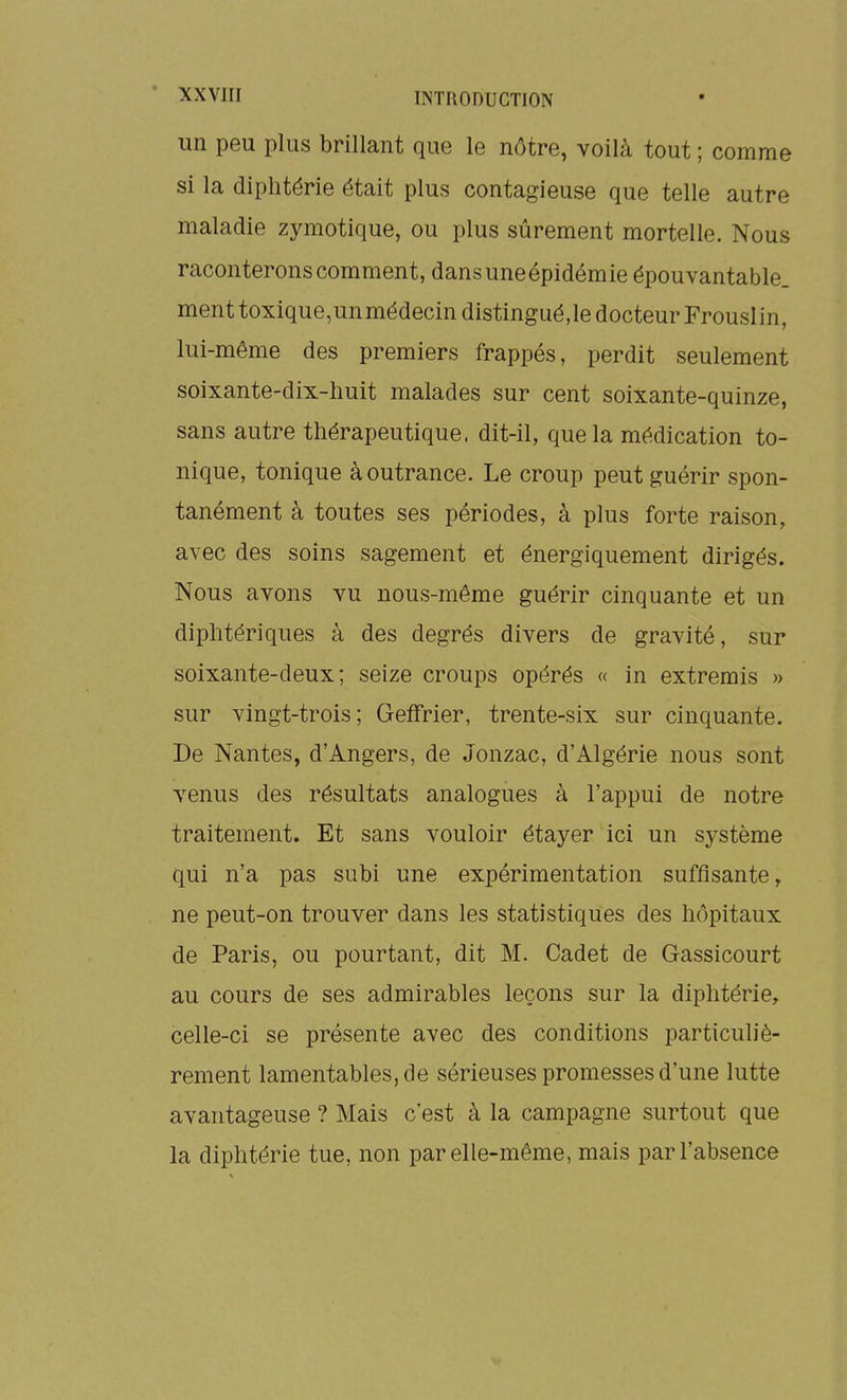 un peu plus brillant que le nôtre, voilà tout ; comme si la diphtérie était plus contagieuse que telle autre maladie zymotique, ou plus sûrement mortelle. Nous raconterons comment, dansuneépidémie épouvantable, ment toxique,unmédecin distingué,le docteur Frouslin, lui-même des premiers frappés, perdit seulement soixante-dix-huit malades sur cent soixante-quinze, sans autre thérapeutique, dit-il, que la médication to- nique, tonique à outrance. Le croup peut guérir spon- tanément à toutes ses périodes, à plus forte raison, avec des soins sagement et énergiquement dirigés. Nous avons vu nous-même guérir cinquante et un diphtériques à des degrés divers de gravité, sur soixante-deux; seize croups opérés « in extremis » sur vingt-trois; GelTrier, trente-six sur cinquante. De Nantes, d'Angers, de Jonzac, d'Algérie nous sont venus des résultats analogues à l'appui de notre traitement. Et sans vouloir étayer ici un système qui n'a pas subi une expérimentation suffisante, ne peut-on trouver dans les statistiques des hôpitaux de Paris, ou pourtant, dit M. Cadet de Gassicourt au cours de ses admirables leçons sur la diphtérie, celle-ci se présente avec des conditions particuliè- rement lamentables, de sérieuses promesses d'une lutte avantageuse ? Mais c'est à la campagne surtout que la diphtérie tue, non par elle-même, mais par l'absence