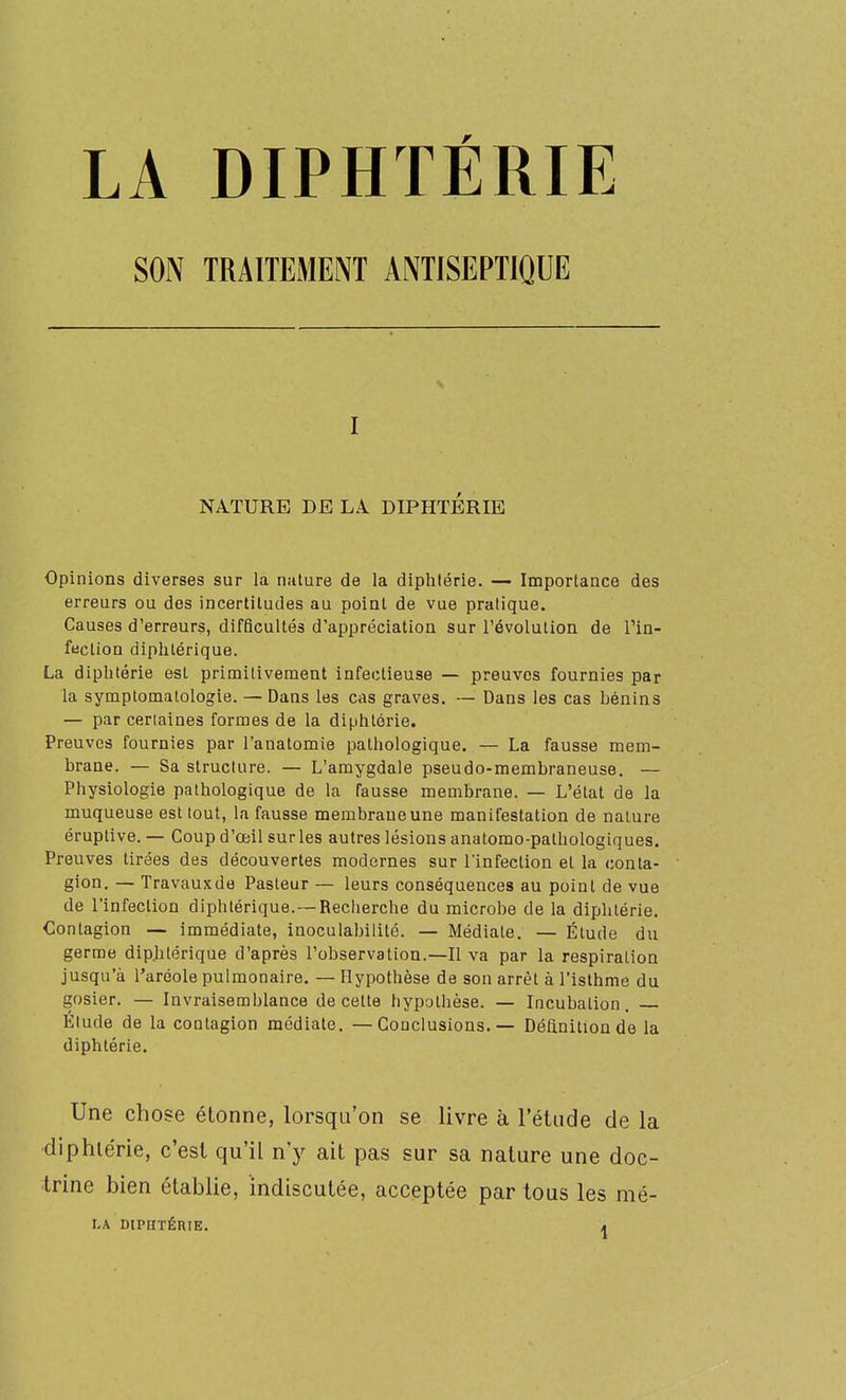LA DIPHTÉRIE I NA.TURE DE LA. DIPHTERIE Opinions diverses sur la nalure de la diphlérie. — Importance des erreurs ou des incertitudes au point de vue pratique. Causes d'erreurs, difficultés d'appréciation sur l'évolution de Tin- fection diphtérique. La diphtérie est primitivement infectieuse — preuves fournies par la symptomatologie. — Dans les cas graves. — Dans les cas bénins — par certaines formes de la diphtérie. Preuves fournies par l'anatomie pathologique. — La fausse mem- brane. — Sa structure. — L'amygdale pseudo-membraneuse. — Physiologie pathologique de la fausse membrane. — L'état de la muqueuse est tout, la fausse membraueune manifestation de nature éruplive. — Coup d'œil sur les autres lésions anatomo-pathologiques. Preuves tirées des découvertes modernes sur l'infection et la conta- gion. — Travauxde Pasteur — leurs conséquences au point de vue de l'infection diphtérique.—Recherche du microbe de la diphtérie. Contagion — immédiate, inoculabilité. — Médiate, — Étude du germe dipjilérique d'après l'observation.—Il va par la respiration jusqu'à l'aréole pulmonaire. — Hypothèse de son arrêt à l'isthme du gosier. — Invraisemblance de cette hypothèse. — Incubation. Elude de la contagion médiate. —Conclusions. — Définition de la diphtérie. Une chose étonne, lorsqu'on se livre à l'étude de la diphlérie, c'est qu'il n'y ait pas sur sa nature une doc- trine bien établie, indiscutée, acceptée par tous les mé- LA DIPHTÉRIE. a