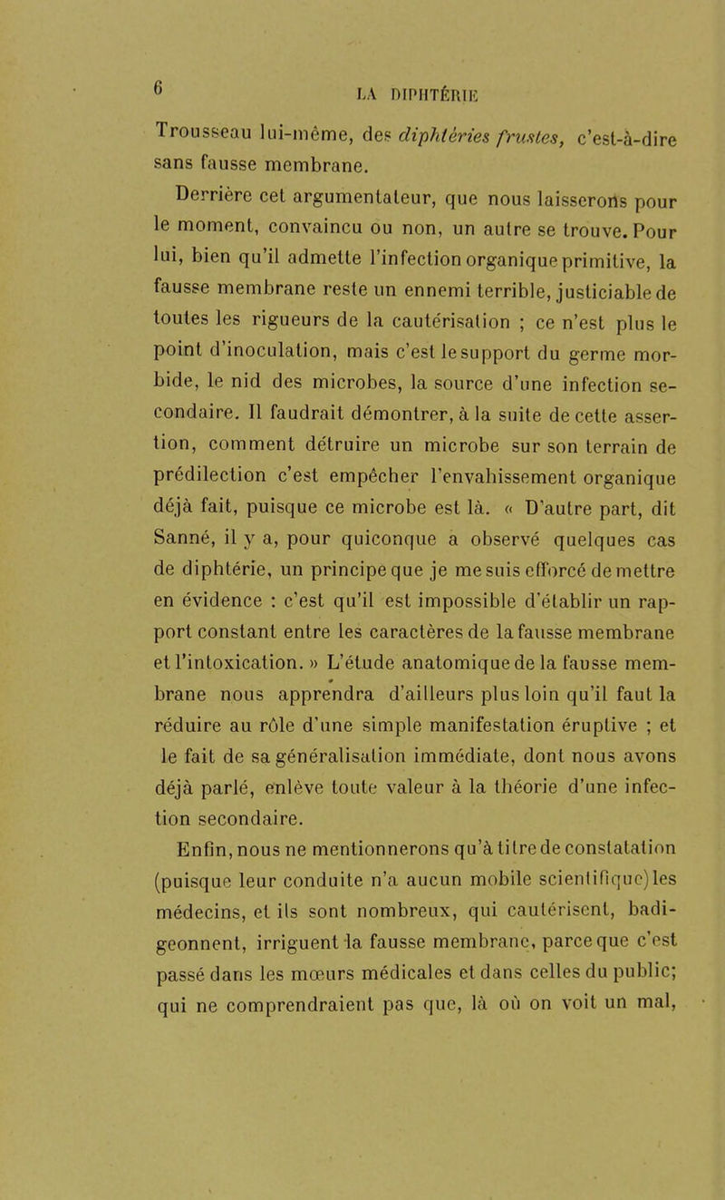 Trousseau lui-même, des diphièries frustes, c'est-à-dire sans fausse membrane. Derrière cet argumentateur, que nous laisserons pour le moment, convaincu ou non, un autre se trouve. Pour lui, bien qu'il admette l'infection organique primitive, la fausse membrane reste un ennemi terrible, justiciable de toutes les rigueurs de la cautérisation ; ce n'est plus le point d'inoculation, mais c'est le support du germe mor- bide, le nid des microbes, la source d'une infection se- condaire. Il faudrait démontrer, à la suite de cette asser- tion, comment détruire un microbe sur son terrain de prédilection c'est empêcher l'envahissement organique déjà fait, puisque ce microbe est là. « D'autre part, dit Sanné, il y a, pour quiconque a observé quelques cas de diphtérie, un principe que je me suis efforcé démettre en évidence : c'est qu'il est impossible d'établir un rap- port constant entre les caractères de la fausse membrane et l'intoxication. » L'étude anatomiquede la fausse mem- brane nous apprendra d'ailleurs plus loin qu'il faut la réduire au rôle d'une simple manifestation éruptive ; et le fait de sa généralisation immédiate, dont nous avons déjà parlé, enlève toute valeur à la théorie d'une infec- tion secondaire. Enfin, nous ne mentionnerons qu'à titre de constatation (puisque leur conduite n'a aucun mobile scientifique)les médecins, et ils sont nombreux, qui cautérisent, badi- geonnent, irriguent la fausse membrane, parce que c'est passé dans les mœurs médicales et dans celles du public; qui ne comprendraient pas que, là où on voit un mal,