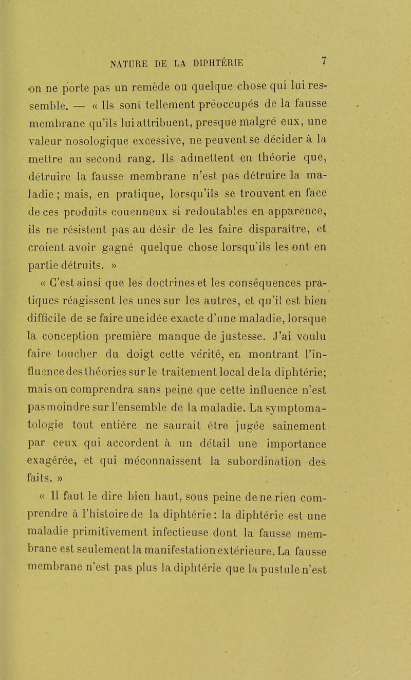 on ne porte pas un remède ou quelque chose qui lui res- semble. — « Ils sont tellement préoccupés de la fausse membrane qu'ils lui attribuent, presque malgré eux, une valeur nosologique excessive, ne peuvent se décider à la mettre au second rang. Ils admettent en théorie que, détruire la fausse membrane n'est pas détruire la ma- ladie ; mais, en pratique, lorsqu'ils se trouvent en face de ces produits couenneux si redoutables en apparence, ils ne résistent pas au désir de les faire disparaître, et croient avoir gagné quelque chose lorsqu'ils les ont en partie détruits. » « C'est ainsi que les doctrines et les conséquences pra- tiques réagissent les unes sur les autres, et qu'il est bien difficile de se faire une idée exacte d'une maladie, lorsque la conception première manque de justesse. J'ai voulu faire toucher du doigt cette vérité, en montrant l'in- fluence des théories sur le traitement local delà diphtérie; mais on comprendra sans peine que cette influence n'est pas moindre sur l'ensemble de la maladie. Lasymptoma- tologie tout entière ne saurait être jugée sainement par ceux qui accordent à un détail une importance exagérée, et qui méconnaissent la subordination des faits. » « 11 faut le dire bien haut, sous peine de ne rien com- prendre à l'histoire de la diphtérie: la diphtérie est une maladie primitivement infectieuse dont la fausse mem- brane est seulement la manifestation extérieure. La fausse membrane n'est pas plus la diphtérie que la pustule n'est