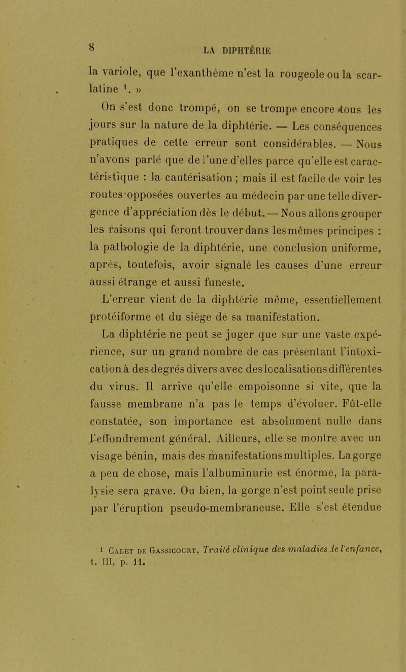 la variole, que l'exanthème n'est la rougeole ou la scar- latine ^. » On s'est donc trompé, on se trompe encore 4ous les jours sur la nature de la diphtérie. — Les conséquences pratiques de cette erreur sont considérables. — Nous n'avons parlé que de l'une d'elles parce qu'elle est carac- téristique : la cautérisation ; mais il est facile de voir les routes opposées ouvertes au médecin par une telle diver- gence d'appréciation dès le début. — Nous allons grouper les raisons qui feront trouver dans les mêmes principes : la pathologie de la diphtérie, une conclusion uniforme, après, toutefois, avoir signalé les causes d'une erreur aussi étrange et aussi funeste. L'erreur vient de la diphtérie même, essentiellement protéiforme et du siège de sa manifestation. La diphtérie ne peut se juger que sur une vaste expé- rience, sur un grand nombre de cas présentant l'intoxi- cation à des degrés divers avec des localisations difîerente& du virus. Il arrive qu'elle empoisonne si vite, que la fausse membrane n'a pas le temps d'évoluer. Fût-elle constatée, son importance est absolument nulle dans j-effondrement général. Ailleurs, elle se montre avec un visage bénin, mais des manifestations multiples. Lagorge a peu de chose, mais l'albuminurie est énorme, la para- lysie sera grave. Ou bien, la gorge n'est point seule prise par l'éruption pseudo-membraneuse. Elle s'est étendue 1 Cadet de Gassicocrt, Traité clinique des maladies iel'enfance,