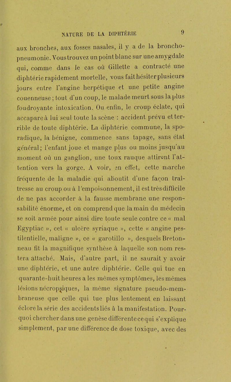 aux bronches, aux fosses nasales, il y a de la broncho- pneumonie. Voustrouvez un point blanc sur une amygdale qui, comme dans le cas où Gillette a contracté une diphtérie rapidement mortelle, vous faithésiterplusieurs jours entre l'angine herpétique et une petite angine couenneuse;tout d'un coup, le malade meurt sous la plus foudroyante intoxication. Ou enfin, le croup éclate, qui accapare à lui seul toute la scène : accident prévu et ter- rible de toute diphtérie. La diphtérie commune, la spo- radique, la bénigne, commence sans tapage, sans état général; l'enfant joue et mange plus ou moins jusqu'au moment où un ganglion, une toux rauque attirent l'at- tention vers la gorge. A voir, en effet, cette marche fréquente de la maladie qui aboutit d'une façon traî- tresse au croup ou à l'empoisonnement, il est trèsdifficile de ne pas accorder à la fausse membrane une respon- sabilité énorme, et on comprend que la main du médecin se soit armée pour ainsi dire toute seule contre ce « mal Egyptiac », cet « ulcère syriaque », cette « angine pes- tilentielle, maligne », ce « garotillo », desquelsBreton>- neau fît la magnifique synthèse à laquelle son nom res- tera attaché. Mais, d'autre part, il ne saurait y avoir une diphtérie, et une autre diphtérie. Celle qui tue en quarante-huit heures a les mêmes symptômes, les mêmes lésions nécrop^iques, la même signature pseudo-mem- braneuse que celle qui lue plus lentement en laissant éclore la série des accidentsliés à la manifestation. Pour- quoi chercher dans une genèsedifférentecequi s'explique simplement, par une différence de dose toxique, avec des