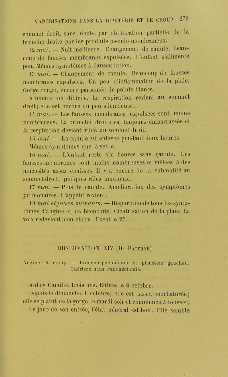 •sommet droit, sans doute par oblitération partielle de la bronche droite par les produits pseudo membraneux. ^2 mai. — Nuit meilleure. Changement de canule. Beau- coup de fausses membranes expulsées. L'enfant s'alimente peu. Mômes symptômes à l'auscultation. 13 maL — Changement de canule. Beaucoup de fausses membranes expulsées. Un peu d'inflammation de la plaie. Corge rouge, encore parsemée de points blancs. Alimentation difficile. La respiration revient au sommet droit; elle est encore un peu silencieuse. 14 mai. — Les fausses membranes expulsées sont moins nombreuses. La bronche droite est toujours embarrassée et la respiration devient rude au sommet droit. io mai. — La canule est enlevée pendant deux heures. Mêmes symptômes que la veille. 16 mai. — L'enfant reste six heures sans canule. Les fausses membranes sont moins nombreuses et mêlées à des mucosités assez épaisses II y a encore de la submatité au sommet droit, quelques râles muqueux, 17 mai. — Plus de canule. Amélioration des symptômes pulmonaires. L'appétit revient. 18 mai et Jours suivants. —Disparition de tous les symp- tômes d'angine et de bronchite. Cicatrisation de la plaie. La voix redevient bien claire. Exeat le 27. OBSERVATION XIV (D>- Paterne) Angine el cruup. — Broncho-pneumonie et pleurésie gauches. Guérison sans Irancliéotomie. Aubry Camille, trois ans. Entrée le 8 octobre. Depuis le dimanche 3 octobre, elle est lasse, courbaturée; elle se plaint de la gorge le mardi soir et commence à tousser. Le jour de son entrée, l'état général est bon. Elle semble