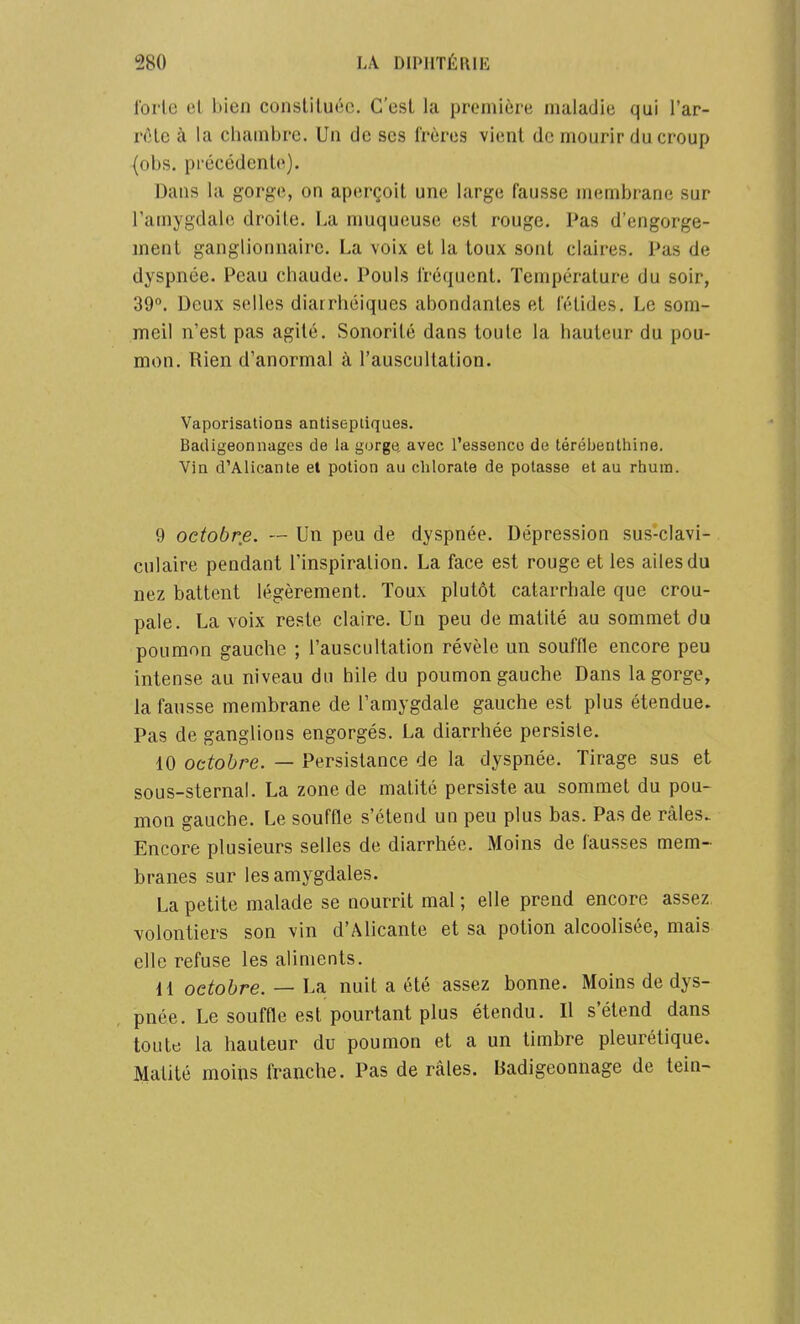 forte et bien constituée. C'est la première maladie qui l'ar- r<Hc à la chambre. Un de ses frères vient de mourir du croup (obs. précédente). Dans la gorge, on aperçoit une large fausse membrane sur l'amygdale droite. La muqueuse est rouge. Pas d'engorge- ment ganglionnaire. La voix et la toux sont claires. Pas de dyspnée. Peau chaude. Pouls fréquent. Température du soir, 39°. Deux selles diarrhéiques abondantes et fétides. Le som- meil n'est pas agité. Sonorité dans toute la hauteur du pou- mon. Rien d'anormal à l'auscultation. Vaporisations antiseptiques. Bacligeonnages de la gorge, avec l'essence de térébenthine. Vin d'Alicante et potion au chlorate de potasse et au rhum. 9 octobre. — Un peu de dyspnée. Dépression sus-clavi- culaire pendant l'inspiration. La face est rouge et les ailes du nez battent légèrement. Toux plutôt catarrhale que crou- pale. La voix reste claire. Un peu de matité au sommet du poumon gauche ; l'auscultation révèle un souffle encore peu intense au niveau du bile du poumon gauche Dans la gorge, la fausse membrane de l'amygdale gauche est plus étendue. Pas de ganglions engorgés. La diarrhée persiste. 10 octobre. — Persistance de la dyspnée. Tirage sus et sous-sternal. La zone de matité persiste au sommet du pou- mon gauche. Le souffle s'étend un peu plus bas. Pas de râles. Encore plusieurs selles de diarrhée. Moins de fausses mem- branes sur les amygdales. La petite malade se nourrit mal ; elle prend encore assez volontiers son vin d'Alicante et sa potion alcoolisée, mais elle refuse les aliments. 11 octobre. — La nuit a été assez bonne. Moins de dys- pnée. Le souffle est pourtant plus étendu. Il s'étend dans toute la hauteur du poumon et a un timbre pleurétique. Matité moins franche. Pas de râles. Badigeonnage de teiu-