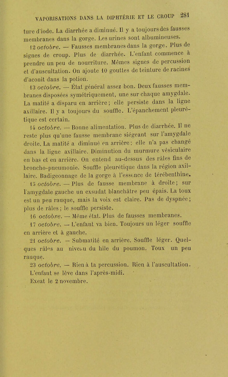 ture d'iode. La diarrhée a diminué. Il y a toujours des fausses membranes dans la gorge. Les urines sont albumineuses. 12 octobre. — Fausses membranes dans la gorge. Plus de signes de croup. Plus de diarrhée. L'enfant commence à prendre un peu de nourriture. Mômes signes de percussion et d'auscultation. On ajoute 10 gouttes de teinture déracines d'aconit dans la potion. 13 octobre. — État général assez bon. Deux fausses mem- branes disposées symétriquement, une sur chaque amygdale. La matité a disparu en arrière ; elle persiste dans la ligne axillaire. Il y a toujours du souffle. L'épanchement pleuré- tique est certain. 14 octobre. — Bonne alimentation. Plus de diarrhée. Il ne reste plus qu'une fausse membrane siégeant sur l'amygdale droite. La matité a diminué en arrière ; elle n'a pas changé dans la ligne axillaire. Diminution du murmure vésiculaire en bas et en arrière. On entend au-dessus des râles fins de broncho-pneumonie. Souffle pleurétique dans la région axil- laire. Badigeonnage de la gorge cà l'essence de térébenthine. ii octobre.—Vlus, de fausse membrane à droite; sur l amygdale gauche un exsudât blanchâtre peu épais. La toux est un peu rauque, mais la voix est claire. Pas de dyspnée; plus de râles ; le souffle persiste. 16 octobre. — Même état. Plus de fausses membranes. 17 octobre. — L'enfant va bien. Toujours un léger souffle en arrière et à gauche. 21 octobre. — Submalité en arrière. Souffle léger. Quel- ques râles au nivci.u du bile du poumon. Toux un peu rauque. 23 octobre. — Rien à ta percussion. Rien à l'auscultation. L'enfant se lève dans l'après-midi. Exeat le 2 novembre.