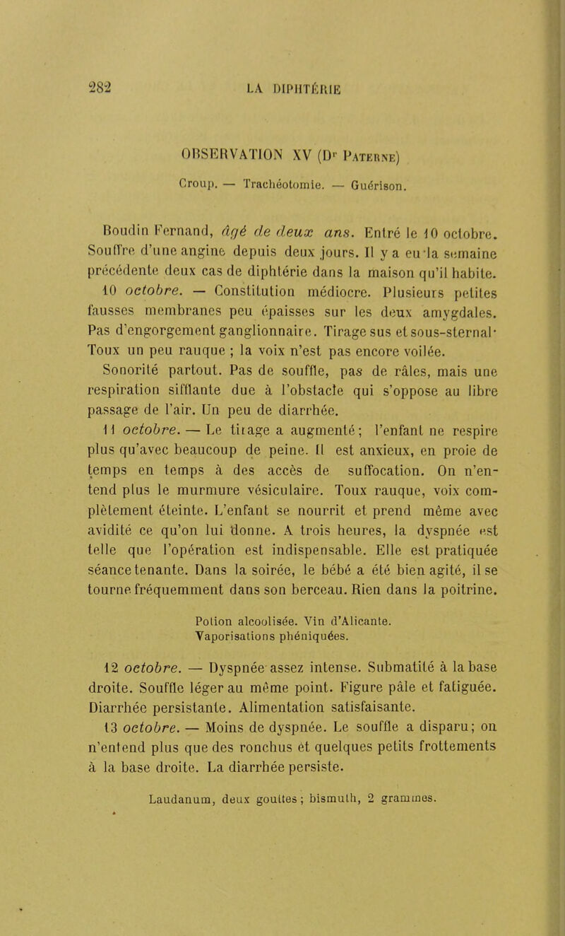OBSERVATION XV (□■• Paterne) Croup. — Trachéotomie. — Guérison. Boudin Fernand, âgé de deux ans. Entré le JO octobre. Souffre d'une anginè depuis deux jours. Il y a euia stimaine précédente deux cas de diphtérie dans la maison qu'il habite. 10 octobre. — Constitution médiocre. Plusieurs petites fausses membranes peu épaisses sur les deux amygdales. Pas d'engorgement ganglionnaire. Tirage sus etsous-sternal- Toux un peu rauque ; la voix n'est pas encore voilée. Sonorité partout. Pas de souffle, pas de râles, mais une respiration sifflante due à l'obstacle qui s'oppose au libre passage de l'air. Un peu de diarrhée. \\ octobre. — Le tirage a augmenté; l'enfant ne respire plus qu'avec beaucoup de peine. Il est anxieux, en proie de temps en temps à des accès de suffocation. On n'en- tend plus le murmure vésiculaire. Toux rauque, voix com- plètement éteinte. L'enfant se nourrit et prend même avec avidité ce qu'on lui donne. A trois heures, la dyspnée nst telle que l'opération est indispensable. Elle est pratiquée séance tenante. Dans la soirée, le bébé a été bien agité, il se tourne fréquemment dans son berceau. Rien dans la poitrine. Polion alcoolisée. Vin d'Alicante. Vaporisations phéniquées. 12 octobre. — Dyspnée assez intense. Submatité à la base droite. Souffle léger au même point. Figure pâle et fatiguée. Diarrhée persistante. Alimentation satisfaisante. 13 octobre. — Moins de dyspnée. Le souffle a disparu; on n'entend plus que des ronchus et quelques petits frottements à la base droite. La diarrhée persiste. Laudanum, deux gouttes; bismuth, 2 grammes.