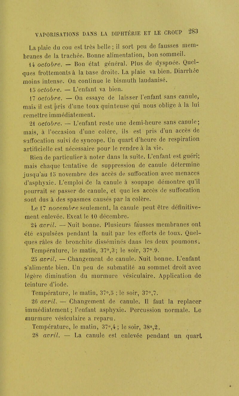 La plaie du cou esl très belle; il sort peu de fausses mem- branes de la tracbée. Bonne alimentation, bon sommeil. 14 octobre. — Bon état général. Plus de dyspnée. Quel- ques frottem&ntsà la base droite. La plaie va bien. Diarrhée moins intense. On continue le bismuth laudanisé. io octobre. — L'enfant va bien. 17 octobre. — On essaye de laisser l'enfant sans canule, maii il est pris d'une toux quinteiise qui nous oblige à la lui remettre immédiatement. 21 octobre. — L'enfant reste une demi-heure sans canule; mais, à l'occasion d'une colère, ils est pris d'un accès de suffocation suivi de syncope. Un quart d'heure de respiration artificielle est nécessaire pour le rendre à la vie- Rien de particulier à noter dans la suite. L'enfant est guéri; mais chaque tentative de suppression de canule détermine jusqu'au 15 novembre des accès de suffocation avec menaces d'asphyxie. L'emploi de la canule à soupape démontre qu'il pourrait se passer de canule, et que les accès de sufTocalion sont dus à des spasmes causés par la colère. Le 17 novembre seulement, la canule peut êlre définitive- ment enlevée. Exeat le 10 décembre. 24 avril. — Nuit bonne. Plusieurs fausses membranes ont été expulsées pendant la nuit par les efforts de toux. Quel- ques râles de bronchite disséminés dans les deux poumons. Température, le matin, .37°,3; le soir, 370.9. 2o avril. — Changement de canule. Nuit bonne. L'enfant s'alimente bien. Un peu de submatité au sommet droit avec légère diminution du murmure vésiculaire. Application de teinture d'iode. Température, le matin, 37o,d ; le soir, 37,7. 26 avril. — Changement de canule. Il faut la replacer immédiatement ; l'enfant asphyxie. Percussion normale. Le murmure vésiculaire a reparu. Température, le matin, 37,4 ; le soir, 380,2. 28 avril. — La canule est enlevée pendant un quart