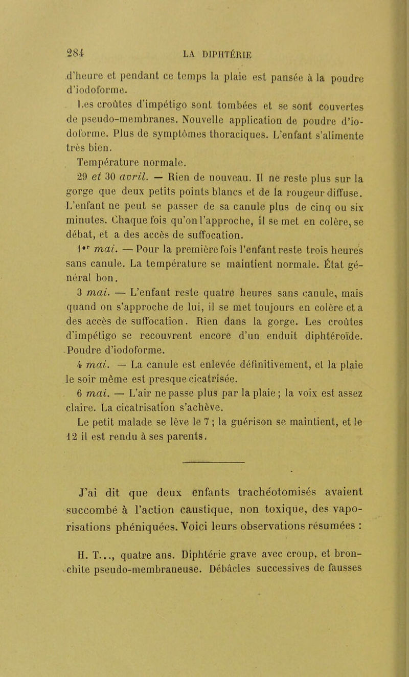 d'hciire el pendant ce temps la plaie est pansée à la poudre d'iodolbrmo. I.(!S croûtes d'impétigo sont tombées et se sont couvertes de pseudo-membranes. Nouvelle application de poudre d'io- dolbrme. Plus de symptômes thoraciques. L'enfant s'alimente très bien. Température normale. 29 et 30 avril. — Rien de nouveau. Il ne reste plus sur la gorge que deux petits points blancs et de la rougeur diffuse. L'enfant ne peut se passer de sa canule plus de cinq ou six minutes. Chaque fois qu'on l'approche, il se met en colère, se débat, et a des accès de suffocation. l»' mai. — Pour la première fois l'enfant reste trois heures sans canule. La température se maintient normale. État gé- néral bon. 3 mai. — L'enfant reste quatre heures sans canule, mais quand on s'approche de lui, il se met toujours en colère et a des accès de suffocation. Rien dans la gorge. Les croûtes d'impétigo se recouvrent encore d'un enduit diphtéroïde. Poudre d'iodoforme. 4 mai. — La canule est enlevée définitivement, et la plaie le soir même est presque cicatrisée. 6 mai. — L'air ne passe plus par la plaie ; la voix est assez claire. La cicatrisation s'achève. Le petit malade se lève le 7 ; la guérison se maintient, et le 12 il est rendu à ses parents. J'ai dit que deux enfants trache'otomisés avaient succombé à l'action caustique, non toxique, des vapo- risations phéniquées. Voici leurs observations résumées : H. T..., quatre ans. Diphtérie grave avec croup, et bron- chite pseudo-membraneuse. Débâcles successives de fausses