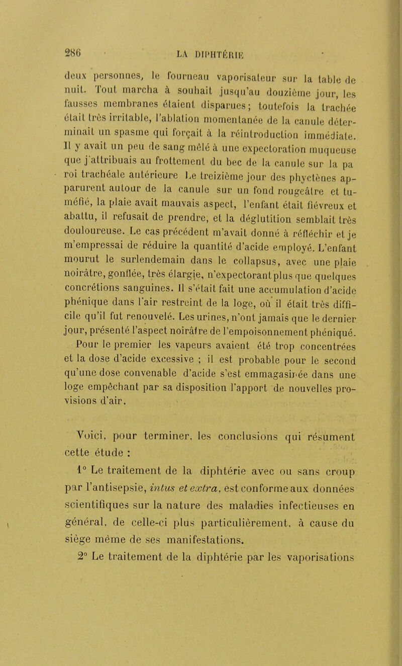 doAix personnes, le fourneau vaporisateur sur la table de nuit. Tout marcha à souhait jusqu'au douzième jour, les fausses membranes étaient disparues; toutefois la trachée était très irritable, l'ablation momentanée de la canule déter- minait un spasme qui forçait à la réintroduction immédiate. Il y avait un peu de sang mêlé à une expectoration muqueuse que j attribuais au frottement du bec de la canule sur la pa roi trachéale antérieure Le treizième jour des phyctènes ap- parurent autour de la canule sur un fond rougeâlre et tu- méfié, la plaie avait mauvais aspect, l'enfant était fiévreux et abattu, il refusait de prendre, et la déglutition semblait très douloureuse. Le cas précédent m'avait donné à réfléchir et je m'empressai de réduire la quantité d'acide employé. L'enfant mourut le surlendemain dans le collapsus, avec une plaie noirâtre, gonflée, très élargie, n'expectorantplus que quelques concrétions sanguines. 11 s'était fait une accumulation d'acide phénique dans l'air restreint de la loge, où' il était très diffi- cile qu'il fut renouvelé. Les urines, n'ont jamais que le dernier jour, présenté l'aspect noirâtre de l'empoisonnement phéniqué. Pour le premier les vapeurs avaient été trop concentrées et la dose d'acide excessive ; il est probable pour le second qu'une dose convenable d'acide s'est emmagasirée dans une loge empêchant par sa disposition l'apport de nouvelles pro- visions d'air. Voici, pour terminer, les conclusions qui résument cette étude : 1° Le traitement de la diphtérie avec ou sans croup par l'antisepsie, intus et extra, est conforme aux données scientifiques sur la nature des maladies infectieuses en général, de celle-ci plus particulièrement, à cause du siège même de ses manifestations. 2° Le traitement de la diphtérie par les vaporisations