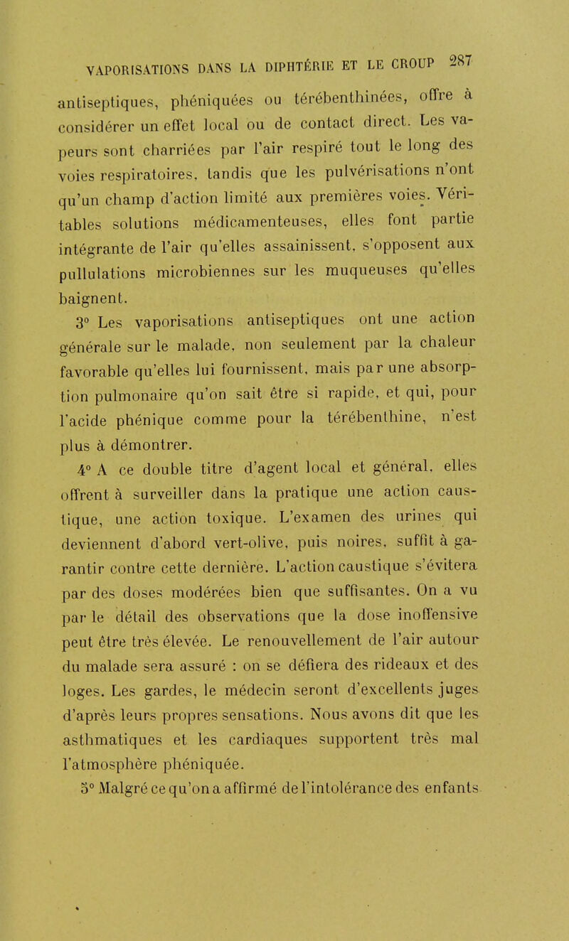 antiseptiques, phéniquées ou térébenthinées, offre à considérer un effet local ou de contact direct. Les va- peurs sont charriées par l'air respiré tout le long des voies respiratoires, tandis que les pulvérisations n'ont qu'un champ d'action limité aux premières voies. Véri- tables solutions médicamenteuses, elles font partie intégrante de l'air qu'elles assainissent, s'opposent aux pullulations microbiennes sur les muqueuses qu'elles baignent. 3 Les vaporisations antiseptiques ont une action générale sur le malade, non seulement par la chaleur favorable qu'elles lui fournissent, mais par une absorp- tion pulmonaire qu'on sait être si rapide, et qui, pour l'acide phénique comme pour la térébenthine, n'est plus à démontrer. 4° A ce double titre d'agent local et général, elles offrent à surveiller dans la pratique une action caus- tique, une action toxique. L'examen des urines qui deviennent d'abord vert-olive, puis noires, suffit à ga- rantir contre cette dernière. L'action caustique s'évitera par des doses modérées bien que suffisantes. On a vu parle détail des observations que la dose inoffensive peut être très élevée. Le renouvellement de l'air autour du malade sera assuré : on se défiera des rideaux et des loges. Les gardes, le médecin seront d'excellents juges d'après leurs propres sensations. Nous avons dit que les asthmatiques et les cardiaques supportent très mal l'atmosphère phéniquée. o Malgré ce qu'on a affirmé de l'intolérance des enfants