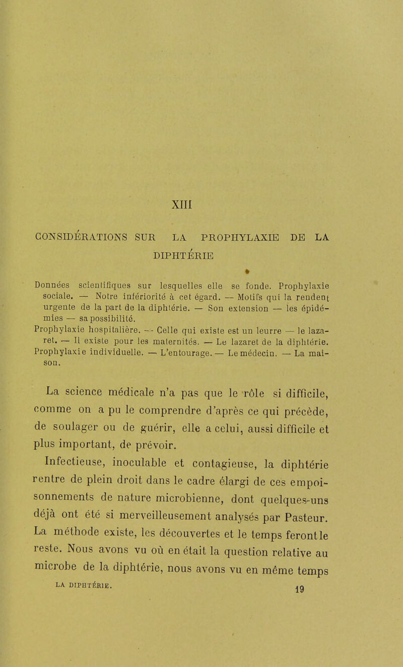 XIII CONSIDÉRATIONS SUR LA PROPHYLAXIE DE LA DIPHTERIE Données scientifiques sur lesquelles elle se fonde. Prophylaxie sociale. — Notre infériorité à cet égard. — Motifs qui la rendent urgente de la part de la diphtérie. — Son extension — les épidé- mies — sa possibilité. Prophylaxie hospitalière. -- Celle qui existe est un leurre — le laza- ret. — Il existe pour les maternités. — Le lazaret de la diphtérie. Prophylaxie individuelle. — L'entourage. — Lemédecin. — La mai- son. La science médicale n'a pas que le rôle si difficile, comme on a pu le comprendre d'après ce qui précède, de soulager ou de guérir, elle a celui, aussi difficile et plus important, de prévoir. Infectieuse, inoculable et contagieuse, la diphtérie rentre de plein droit dans le cadre élargi de ces empoi- sonnements de nature microbienne, dont quelques-uns déjà ont été si merveilleusement analysés par Pasteur. La méthode existe, les découvertes et le temps feront le reste. Nous avons vu où en était la question relative au microbe de la diphtérie, nous avons vu en même temps LA DIPHTÉRIE. .q