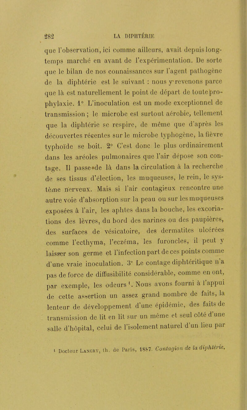 que l'observation, ici (;omme ailleurs, avait depuis long- temps marché en avant de l'expérimentation. De sorte que le bilan de nos connaissances sur l'agent pathogène de la diphtérie est le suivant : nous y revenons parce que là est naturellement le point de départ de toute jpro- phylaxie. 1° L'inoculation est un mode exceptionnel de transmission; le microbe est surtout aérobie, tellement que la diphtérie se respire, de même que d'après les découvertes réeentes sur le microbe typhogène, la fièvre typhoïde se boit. 2° C'est donc le plus ordinairement dans les aréoles pulmonaires que l'air dépose son con- tage. Il passe»de Là dans la circulation à la recherche de ses tissus d'élection, les muqueuses, le rein, le sys- tème nerveux. Mais si l'air contagieux rencontre une autre voie d'absorption sur la peau ou sur les muqueuses exposées à l'air, les aphtes dans la bouche, les excoria- tions des lèvres, du bord des narines ou des paupières, des surfaces de vésicaloire, des dermatites ulcérées comme l'ecthyma, l'eczéma, les furoncles, il peut y laisser son germe et l'infection part de ces points comme d'une vraie inoculation. 3° Le contage diphtéritique na pas de force de diffusibilité considérable, comme en ont, par exemple, les odeurs ^ Nous avons fourni à l'appui de cette af^sertion un assez grand nombre de faits, la lenteur de développement d'une épidémie, des faits de transmission de lit en ht sur un même et seul côté d'une salle d'hôpital, celui de l'isolement naturel d'un lieu par 1 Docteur Lancby, ih. de Paris, 18S7. Conlagionde ladiphlérl