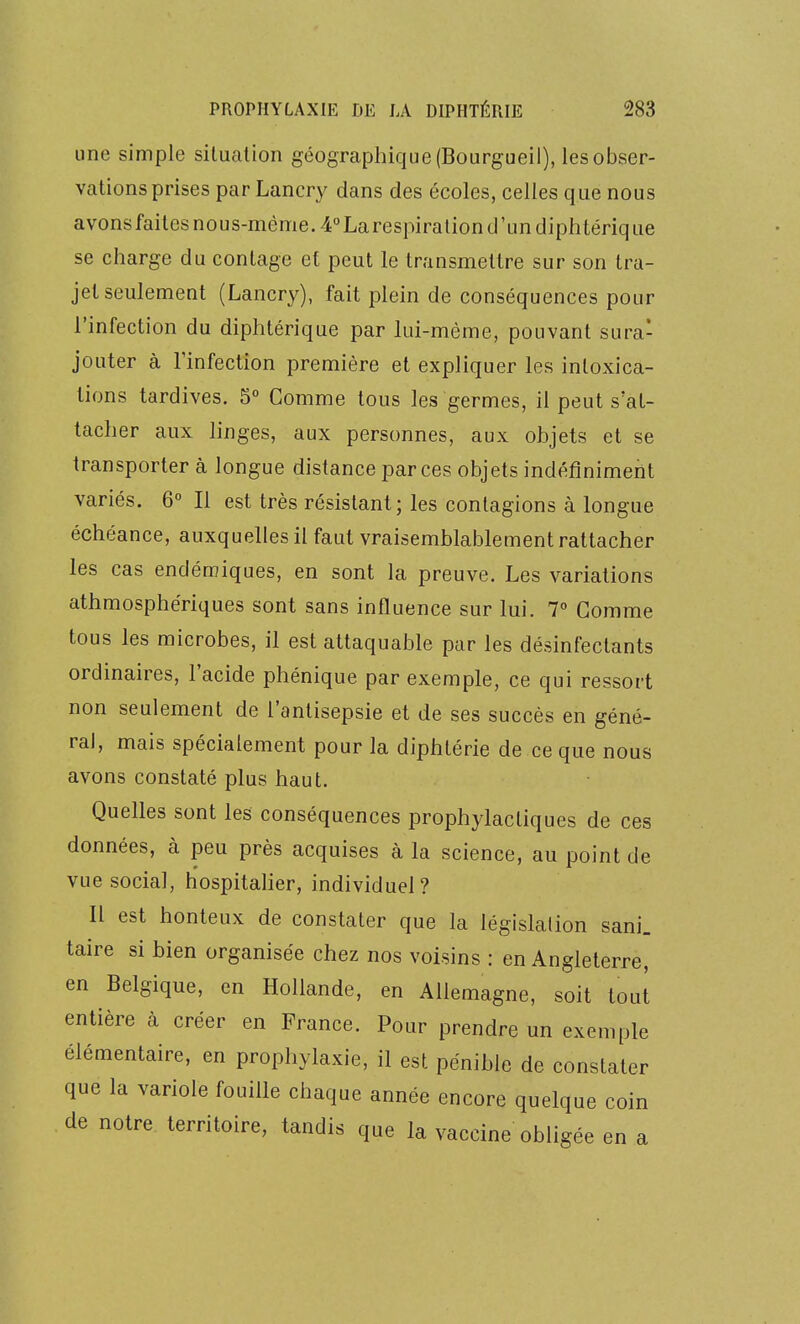 une simple situation géographique (Bourgueii), les obser- vations prises parLancry dans des écoles, celles que nous avonsfaitesnous-méme. 4 Larespiraliond'un diphtérique se charge du contage et peut le transmettre sur son tra- jet seulement (Lancry), fait plein de conséquences pour l'infection du diphtérique par lui-même, pouvant sura- jouter à l'infection première et expliquer les intoxica- tions tardives. 5° Comme tous les germes, il peut s'at- tacher aux linges, aux personnes, aux objets et se transporter à longue distance par ces objets indéfiniment variés. 6° Il est très résistant; les contagions à longue échéance, auxquelles il faut vraisemblablement rattacher les cas endémiques, en sont la preuve. Les variations athmosphériques sont sans influence sur lui. 7° Gomme tous les microbes, il est attaquable par les désinfectants ordinaires, l'acide phénique par exemple, ce qui ressort non seulement de l'antisepsie et de ses succès en géné- ral, mais spécialement pour la diphtérie de ce que nous avons constaté plus haut. Quelles sont les conséquences prophylactiques de ces données, à peu près acquises à la science, au point de vue social, hospitaher, individuel? Il est honteux de constater que la législation sani. taire si bien organisée chez nos voisins : en Angleterre, en Belgique, en Hollande, en Allemagne, soit tout entière à créer en France. Pour prendre un exemple élémentaire, en prophylaxie, il est pénible de constater que la variole fouille chaque année encore quelque coin de notre territoire, tandis que la vaccine obligée en a