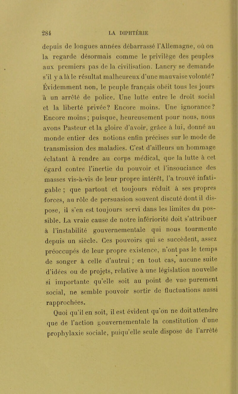 depuis de longues années débarrassé l'A-llemagne, où on la regarde désormais comme le privilège des peuples aux premiers pas de la civilisation. Lancry se demande s'il y a là le résultat malheureux d'une mauvaise volonté? Évidemment non, le peuple français obéit tous les jours à un arrêté de police. Une lutte entre le droit social et la liberté privée? Encore moins. Une ignorance? Encore moins; puisque, heureusement pour nous, nous avons Pasteur et la gloire d'avoir, grâce à lui, donné au monde entier des notions enfin précises sur le mode de transmission des maladies. C'est d'ailleurs un hommage éclatant à rendre au corps médical, que la lutte h cet égard contre l'inertie du pouvoir et l'insouciance des masses vis-à-vis de leur propre intérêt, l'a trouvé infati- gable ; que partout et toujours réduit à ses propres forces, au rôle de persuasion souvent discuté dont il dis- pose, il s'en est toujours servi dans les limites du pos- sible. La vraie cause de notre infériorité doit s'attribuer à l'instabilité gouvernementale qui nous tourmente depuis un siècle. Ces pouvoirs qui se succèdent, assez préoccupés de leur propre existence, n'ont pas le temps de songer à celle d'autrui ; en tout cas, aucune suite d'idées ou de projets, relative à une législation nouvelle si importante qu'elle soit au point de vue purement social, ne semble pouvoir sortir de fluctuations aussi rapprochées. Quoi qu'il en soit, il est évident qu'on ne doit attendre que de l'action gouvernementale la constitution d'une prophylaxie sociale, puiqu'elle seule dispose de l'arrêté