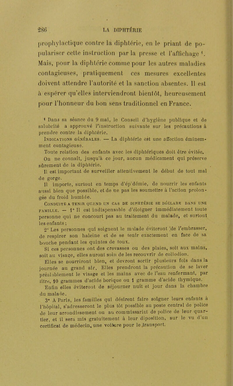 prophylactique contre la diphlcrio, en le priant de po- pulariser cette instruction parla presse et rafllchage ^ Mais, pour la diphtérie comme pour les autres maladies contagieuses, pratiquement ces mesures excellentes doivent attendre l'autorité et la sanction absentes. 11 est à espérer qu'elles interviendront bientôt, heureusement pour l'honneur du bon sens traditionnel en France. * Dans sa séance du 9 mai, le Conseil d'hygiène publique et de salubrilé a approuvé l'instruction suivante sur les précautions à prendre contre la diphtérie. Indications giînérales. — La diphtérie est une affeçlion éminem- ment contagieuse. Toute relation des enfants avec les diphtériques doit être évitée. On ne connaît, jusqu'à ce jour, aucun médicament qui préserve sûrement de la diphtérie. Il est important de surveiller attentivement le début de tout mal de gorge. Il importe, surtout en temps d'ép'démie, de nourrir les enfants aussi bien que possible, et de ue pas les soumettre à l'action prolon- gée du froid humide. Conduite A TENIR QUAND un cas de diphtérie se déclahb dans une FAMILLE. — 1° Il est indispensable d'éloigner immédiatement toute personne qui ne concourt pas au traitement du malade, et surtout les enfants; 2^ Les personnes qui soignent le milade éviteront |de l'embrasser, de respirer son haleine et de se tenir e.Kaclement en face de sa bouche pendant les quintes de toux. Si ces personnes ont des crevasses ou des plaies, soit aux mains, soit au visage, elles auront soin de les recouvrir de collodion. Elles se nourriront bien, et devront sortir plusieurs fois dans la journée au grand air. Elles prendront la précaution de se laver préal iblement le visage et les mains avec de l'eau renfermant, par litre, 10 grammes d'acide borique ou 1 gramme d'acide thymique. Enfln elles éviterout de séjourner nuit et jour dans la chambre du malade. 3» A Paris, les familles qui désirent faire soigner leurs enfants à l'hôpital, s'adresseront le plus tôt possible au poste central de police de leur arrondissement ou au commissariat de police de leur quar- tier, et il sera mis gratuitement à leur diposition, sur le vu d'un certificat de médecin, une voiture pour le,transport.