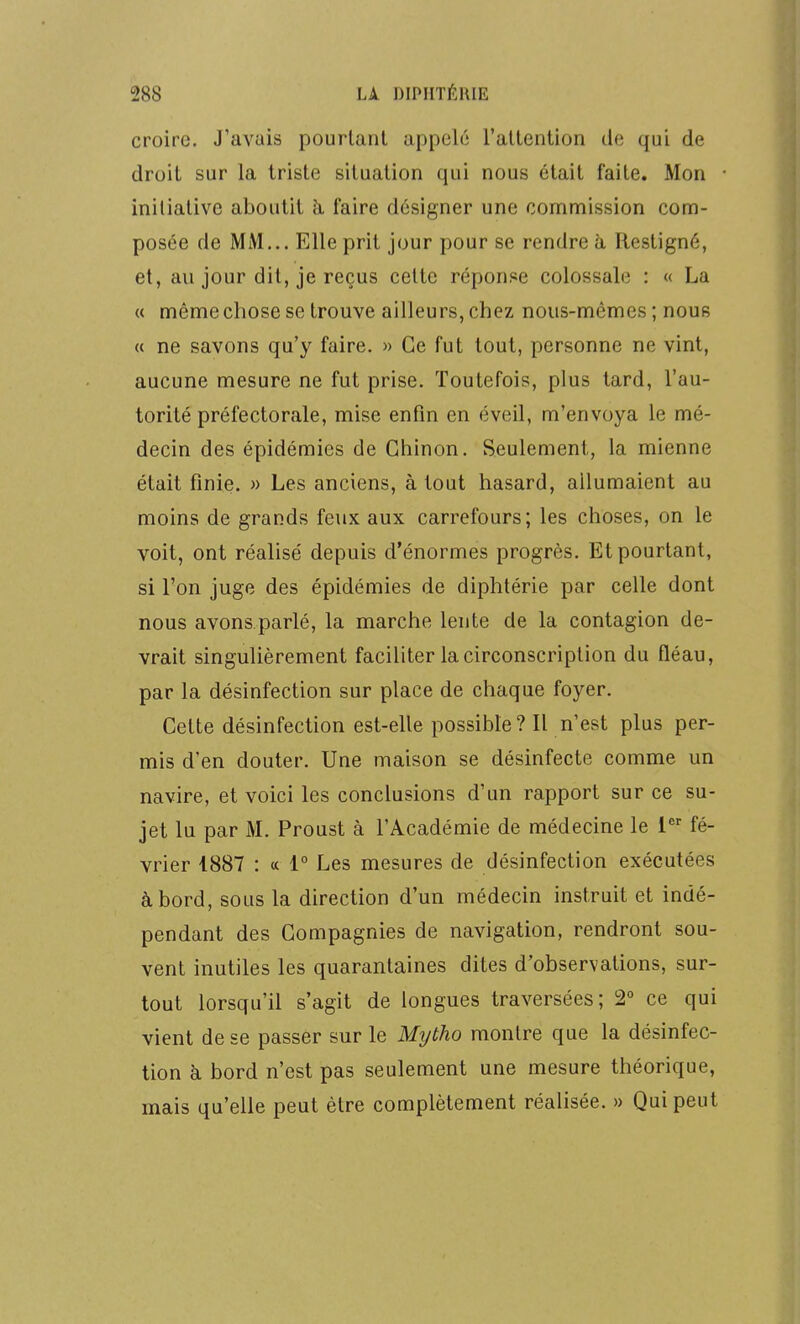 croire. J'avais pourtant appelé l'attention de qui de droit sur la triste situation qui nous était faite. Mon initiative aboutit k faire désigner une commission com- posée de MM... Elle prit jour pour se rendre à Restigné, et, au jour dit, je reçus celte réponj^e colossale : « La « même chose se trouve ailleurs, chez nous-mêmes ; nous « ne savons qu'y faire. » Ce fut tout, personne ne vint, aucune mesure ne fut prise. Toutefois, plus tard, l'au- torité préfectorale, mise enfin en éveil, m'envoya le mé- decin des épidémies de Ghinon. Seulement, la mienne était finie. » Les anciens, à tout hasard, allumaient au moins de grands feux aux carrefours; les choses, on le voit, ont réalisé depuis d'énormes progrès. Et pourtant, si l'on juge des épidémies de diphtérie par celle dont nous avons.parlé, la marche lente de la contagion de- vrait singulièrement faciliter la circonscription du fléau, par la désinfection sur place de chaque foyer. Cette désinfection est-elle possible? Il n'est plus per- mis d'en douter. Une maison se désinfecte comme un navire, et voici les conclusions d'un rapport sur ce su- jet lu par M. Proust à l'Académie de médecine le 1 fé- vrier 1887 : a 1° Les mesures de désinfection exécutées à bord, sous la direction d'un médecin instruit et indé- pendant des Compagnies de navigation, rendront sou- vent inutiles les quarantaines dites d'observations, sur- tout lorsqu'il s'agit de longues traversées; 2° ce qui vient de se passer sur le Myùho montre que la désinfec- tion à bord n'est pas seulement une mesure théorique, mais qu'elle peut être complètement réalisée. » Qui peut
