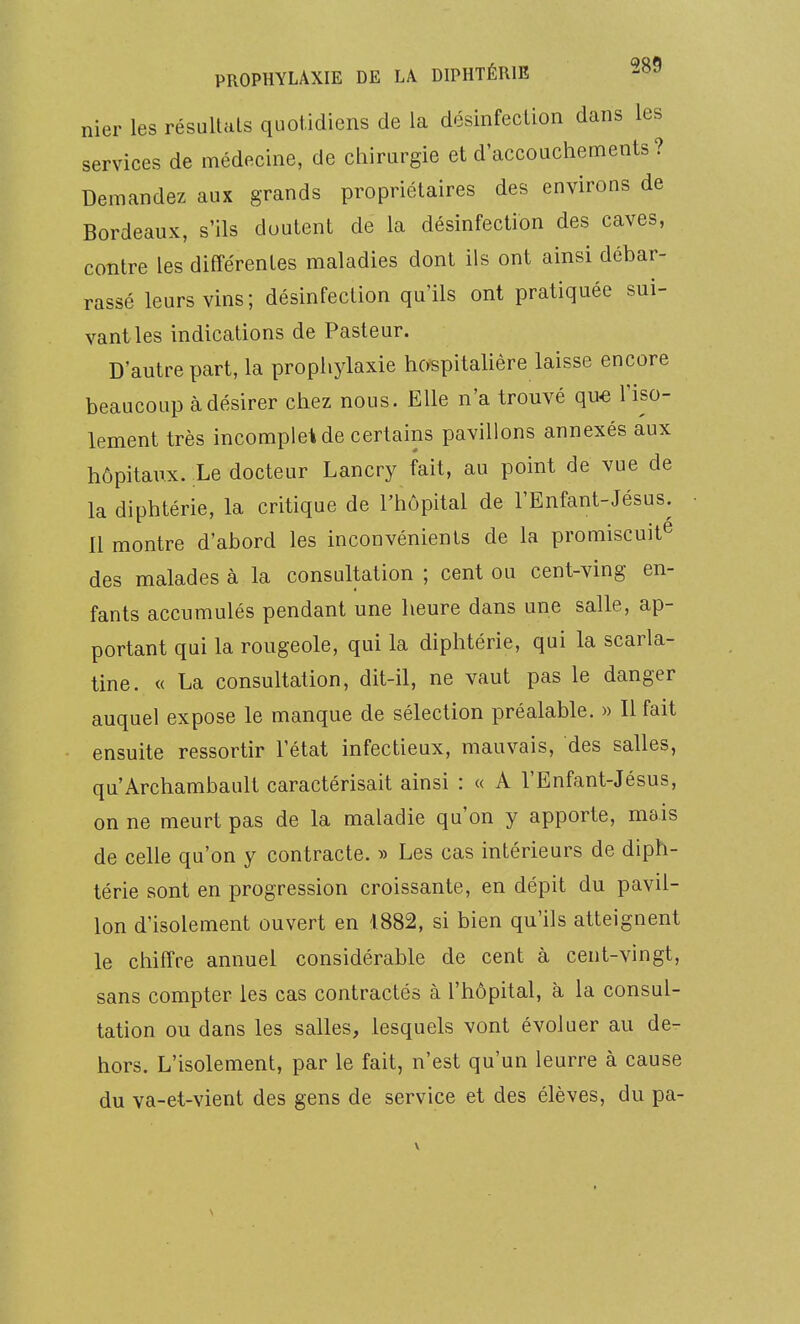 nier „.„ les résultais quotidiens de la désinfection dans les services de médecine, de chirurgie et d'accouchements? Demandez aux 8™ds propriétaires des environs de Bordeaux, s'ils doutent de la désinfection des caves, contre les différentes maladies dont ils ont ainsi débar- rassé leurs vins; désinfection qu'ils ont pratiquée sui- vant les indications de Pasteur. D'autre part, la prophylaxie hospitalière laisse encore beaucoup à désirer chez nous. Elle n'a trouvé que l'iso- lement très incomplet de certains pavillons annexés aux hôpitaux. Le docteur Lancry fait, au point de vue de la diphtérie, la critique de l'hôpital de l'Enfant-Jésus. Il montre d'abord les inconvénients de la promiscuité des malades à la consultation ; cent ou cent-ving en- fants accumulés pendant une heure dans une salle, ap- portant qui la rougeole, qui la diphtérie, qui la scarla- tine. « La consultation, dit-il, ne vaut pas le danger auquel expose le manque de sélection préalable. » Il fait ensuite ressortir l'état infectieux, mauvais, des salles, qu'Archambault caractérisait ainsi : « A l'Enfant-Jésus, on ne meurt pas de la maladie qu'on y apporte, mais de celle qu'on y contracte. » Les cas intérieurs de diph- térie sont en progression croissante, en dépit du pavil- lon d'isolement ouvert en 1882, si bien qu'ils atteignent le chiffre annuel considérable de cent à cent-vingt, sans compter les cas contractés à l'hôpital, à la consul- tation ou dans les salles, lesquels vont évoluer au de- hors. L'isolement, par le fait, n'est qu'un leurre à cause du va-et-vient des gens de service et des élèves, du pa- \