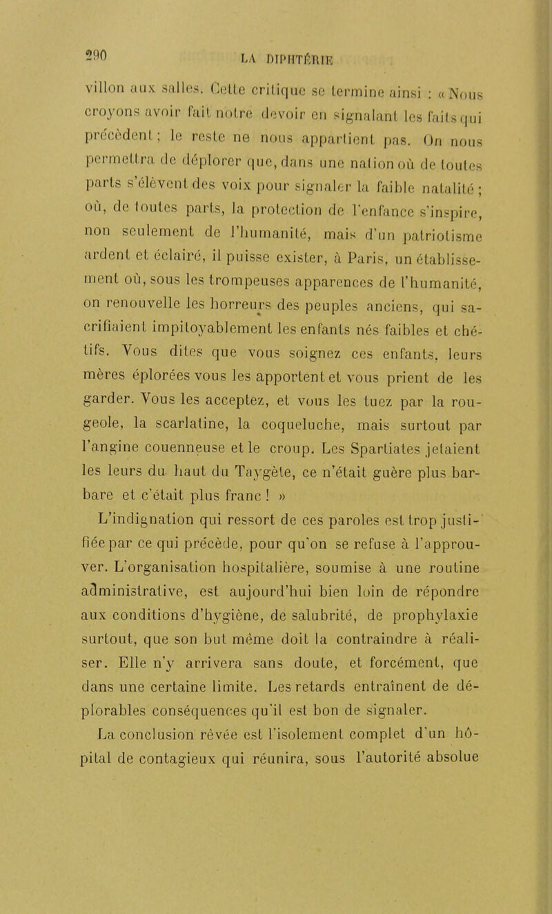 Villon uiix salles. CvAle criliquc se termine ainsi : «Nous croyons avoir fait notre devoir en signalant les faits qui précèdent; le reste ne nous appartient pas. On nous permettra de déplorer que, dans une nation où de toutes parts s'élèvent des voix pour signaler la faible natalité ; où, de toutes parts, Ja protection de l'enfance s'inspire, non seulement de l'humanité, mais d'un patriotisme ardent et éclairé, il puisse exister, à Paris, un établisse- ment où, sous les trompeuses apparences de l'humanité, on renouvelle les horreurs des peuples anciens, qui sa- crifiaient impitoyablement les enfants nés faibles et ché- lifs. Vous dites que vous soignez ces enfants, leurs mères éplorées vous les apportent et vous prient de les garder. Vous les acceptez, et vous les tuez par la rou- geole, la scarlatine, la coqueluche, mais surtout par l'angine couenneuse et le croup. Les Spartiates jetaient les leurs du. haut du Taygèle, ce n'était guère plus bar- bare et c'était plus franc ! » L'indignation qui ressort de ces paroles est trop justi- fiée par ce qui précède, pour qu'on se refuse à l'approu- ver. L'organisation hospitalière, soumise à une routine administrative, est aujourd'hui bien loin de répondre aux conditions d'hygiène, de salubrité, de prophylaxie surtout, que son but même doit la contraindre à réali- ser. Elle n'y arrivera sans doute, et forcément, que dans une certaine limite. Les retards entraînent de dé- plorables conséquences qu'il est bon de signaler. La conclusion rêvée est l'isolement complet d'un hô- pital de contagieux qui réunira, sous l'autorité absolue