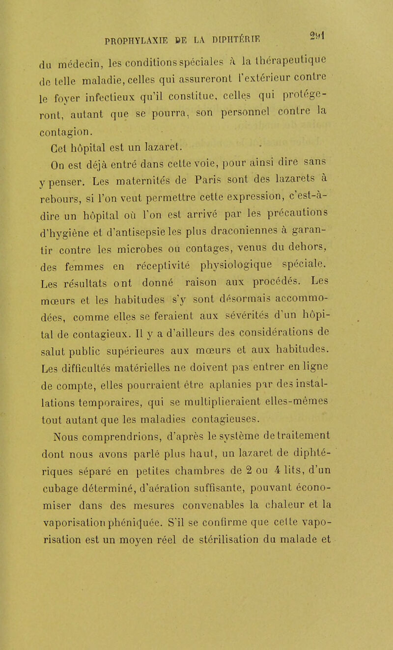 du médecin, les conditions spéciales à la Ihérapeulique do telle maladie, celles qui assureront l'extérieur contre le foyer infectieux qu'il constitue, celles qui protége- ront, autant que se pourra, son personnel contre la contagion. Cet hôpital est un lazaret. On est déjà entré dans cette voie, pour ainsi dire sans y penser. Les maternités de Paris sont des lazarets à rebours, si l'on veut permettre cette expression, c'est-à- dire un hôpital où Ton est arrivé par les précautions d'hygiène et d'antisepsie les plus draconiennes à garan- tir contre les microbes ou contages, venus du dehors, des femmes en réceptivité physiologique spéciale. Les résultats ont donné raison aux procédés. Les mœurs et les habitudes s'y sont désormais accommo- dées, comme elles se feraient aux sévérités d'un hôpi- tal de contagieux. Il y a d'ailleurs des considérations de salut public supérieures aux mœurs et aux habitudes. Les difficultés matérielles ne doivent pas entrer en ligne de compte, elles pourraient être aplanies par des instal- lations temporaires, qui se multiplieraient elles-mêmes tout autant que les maladies contagieuses. Nous comprendrions, d'après le système de traitement dont nous avons parlé plus haut, un lazaret de diphté- riques séparé en petites chambres de 2 ou A lits, d'un cubage déterminé, d'aération suffisante, pouvant écono- miser dans des mesures convenables la chaleur et la vaporisationphénic|uée. S'il se confirme que celte vapo- risation est un moyen réel de stérilisation du malade et