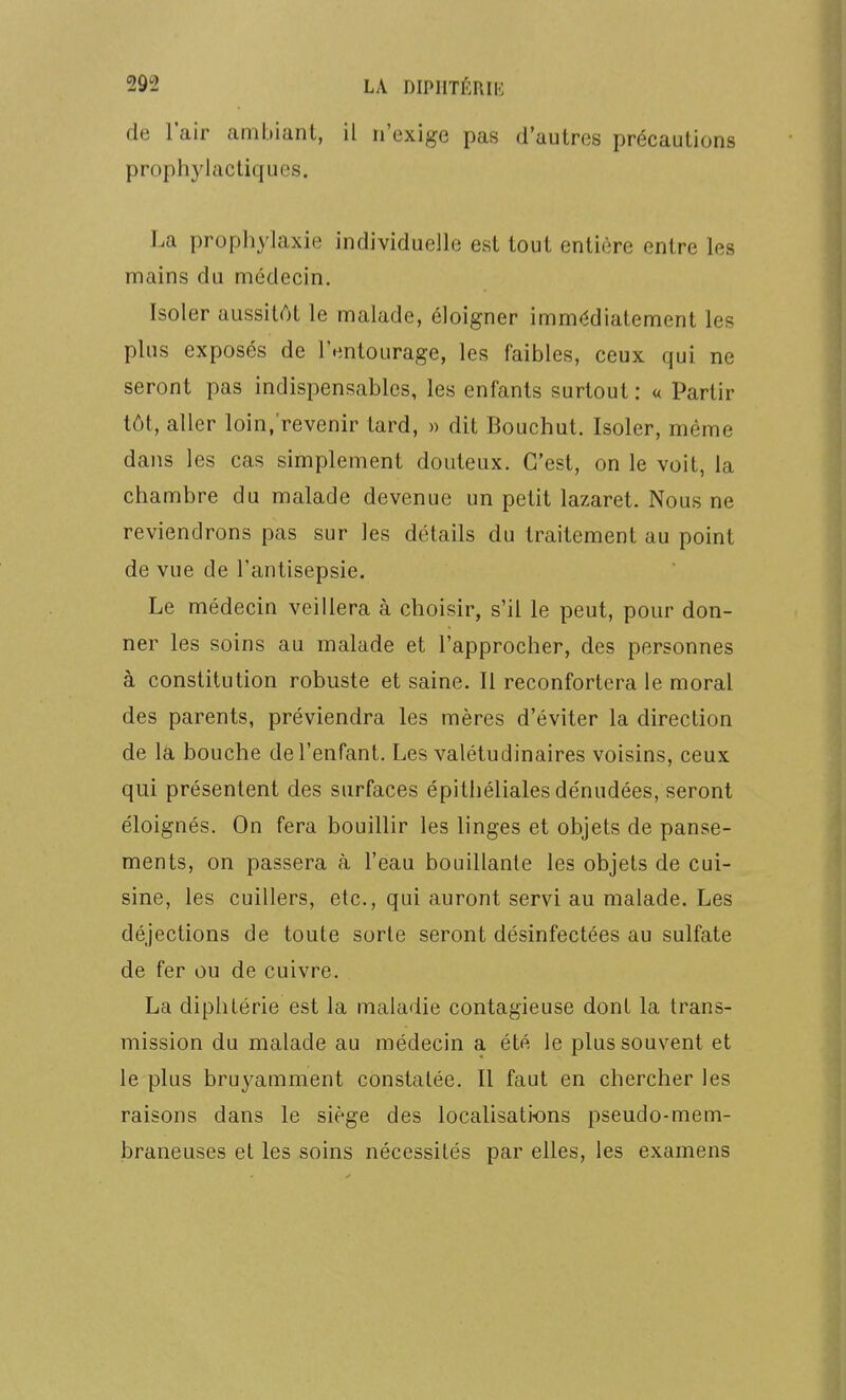 de l'air ambiant, il n'exige pas d'autres précautions prophylactiques. La prophylaxie individuelle est tout entière entre les mains du médecin. Isoler aussitôt le malade, éloigner immédiatement les plus exposés de l'entourage, les faibles, ceux qui ne seront pas indispensables, les enfants surtout : « Partir tôt, aller loin.'revenir tard, » dit Bouchut. Isoler, même dans les cas simplement douteux. C'est, on le voit, la chambre du malade devenue un petit lazaret. Nous ne reviendrons pas sur les détails du traitement au point de vue de l'antisepsie. Le médecin veillera à choisir, s'il le peut, pour don- ner les soins au malade et l'approcher, des personnes à constitution robuste et saine. Il reconfortera le moral des parents, préviendra les mères d'éviter la direction de la bouche de l'enfant. Les valétudinaires voisins, ceux qui présentent des surfaces épithéliales dénudées, seront éloignés. On fera bouillir les linges et objets de panse- ments, on passera à l'eau bouillante les objets de cui- sine, les cuillers, etc., qui auront servi au malade. Les déjections de toute sorte seront désinfectées au sulfate de fer ou de cuivre. La diphtérie est la maladie contagieuse dont la trans- mission du malade au médecin a été le plus souvent et le plus bruyamment constatée. Il faut en chercher les raisons dans le siège des localisations pseudo-mem- braneuses et les soins nécessités par elles, les examens
