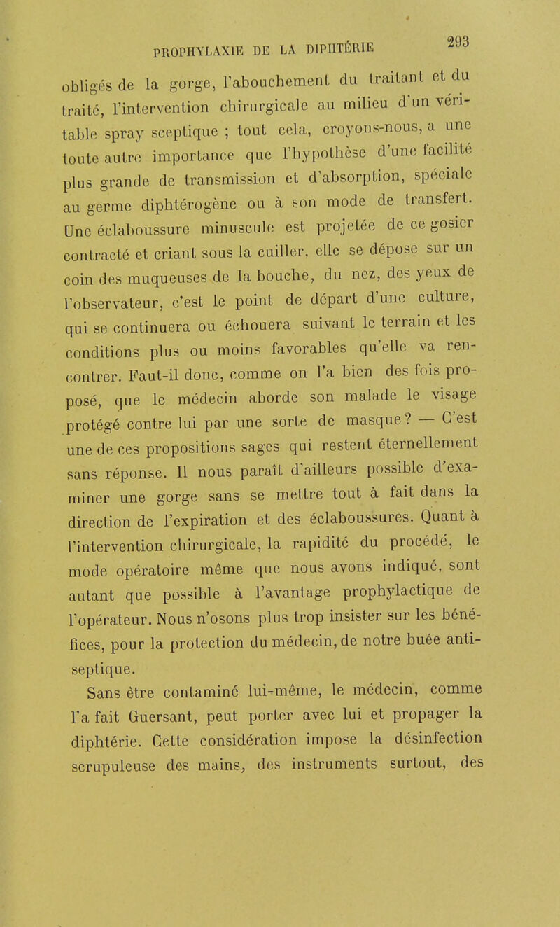 obligés de la gorge, rabouchcment du Iraitanl et du traité, l'intervention chirurgicale au milieu d'un véri- table spray sceptique ; tout cela, croyons-nous, a une toute autre importance que l'hypothèse d'une facilité plus grande de transmission et d'absorption, spéciale au germe diphtérogène ou à son mode de transfert. Une éclaboussurc minuscule est projetée de ce gosier contracté et criant sous la cuiller, elle se dépose sur un coin des muqueuses de la bouche, du nez, des yeux de l'observateur, c'est le point de départ d'une culture, qui se continuera ou échouera suivant le terrain et les conditions plus ou moins favorables qu'elle va ren- contrer. Faut-il donc, comme on l'a bien des fois pro- posé, que le médecin aborde son malade le visage protégé contre lui par une sorte de masque ? — C'est une de ces propositions sages qui restent éternellement sans réponse. Il nous paraît d'ailleurs possible d'exa- miner une gorge sans se mettre tout à fait dans la direction de l'expiration et des éclaboussures. Quant à l'intervention chirurgicale, la rapidité du procédé, le mode opératoire même que nous avons indiqué, sont autant que possible à l'avantage prophylactique de l'opérateur. Nous n'osons plus trop insister sur les béné- fices, pour la protection du médecin, de notre buée anti- septique. Sans être contaminé lui-même, le médecin, comme l'a fait Guersant, peut porter avec lui et propager la diphtérie. Cette considération impose la désinfection scrupuleuse des mains, des instruments surtout, des