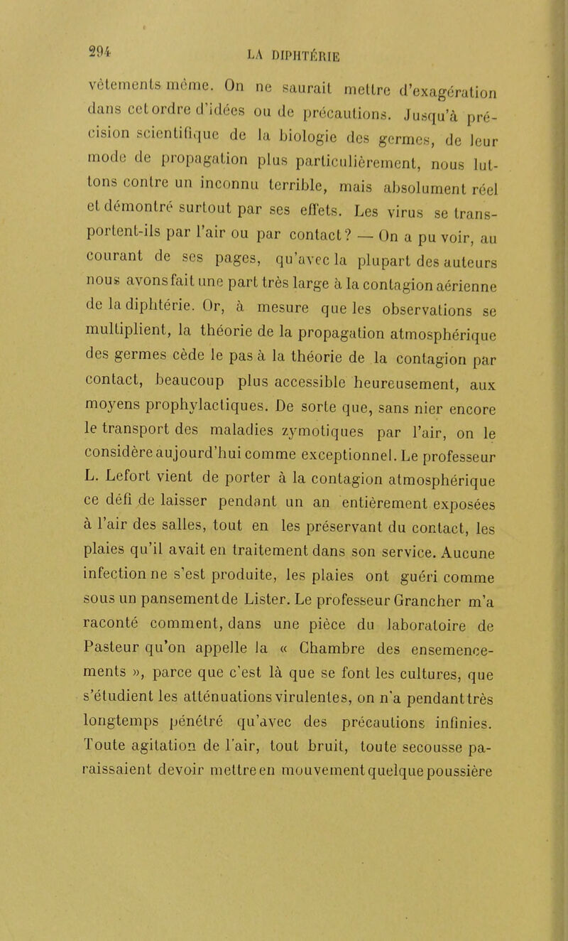 LA diphti^:rie vêtements même. On ne saurait mettre d'exagération dans cet ordre d'idées onde précautions. Jusqu'à pré- cision scientifique de la biologie des germes, de leur mode de propagation plus particulièrement, nous lut- tons contre un inconnu terrible, mais absolument réel et démontré surtout par ses eiîets. Les virus se trans- portent-ils par l'air ou par contact? — On a pu voir, au courant de ses pages, qu'avec la plupart des auteurs nous avons fait une part très large à la contagion aérienne de la diphtérie. Or, à mesure que les observations se multiplient, la théorie de la propagation atmosphérique des germes cède le pas à la théorie de la contagion par contact, beaucoup plus accessible heureusement, aux moyens prophylactiques. De sorte que, sans nier encore le transport des maladies zymotiques par l'air, on le considère aujourd'hui comme exceptionnel. Le professeur L. Lefort vient de porter à la contagion atmosphérique ce défi de laisser pendant un an entièrement exposées à l'air des salles, tout en les préservant du contact, les plaies qu'il avait en traitement dans son service. Aucune infection ne s'est produite, les plaies ont guéri comme sous un pansement de Lister. Le professeur Grancher m'a raconté comment, dans une pièce du laboratoire de Pasteur qu'on appelle la « Chambre des ensemence- ments », parce que c'est là que se font les cultures, que s'étudient les atténuations virulentes, on n'a pendanttrès longtemps pénétré qu'avec des précautions infinies. Toute agitation de l'air, tout bruit, toute secousse pa- raissaient devoir mettre en mouvement quelque poussière