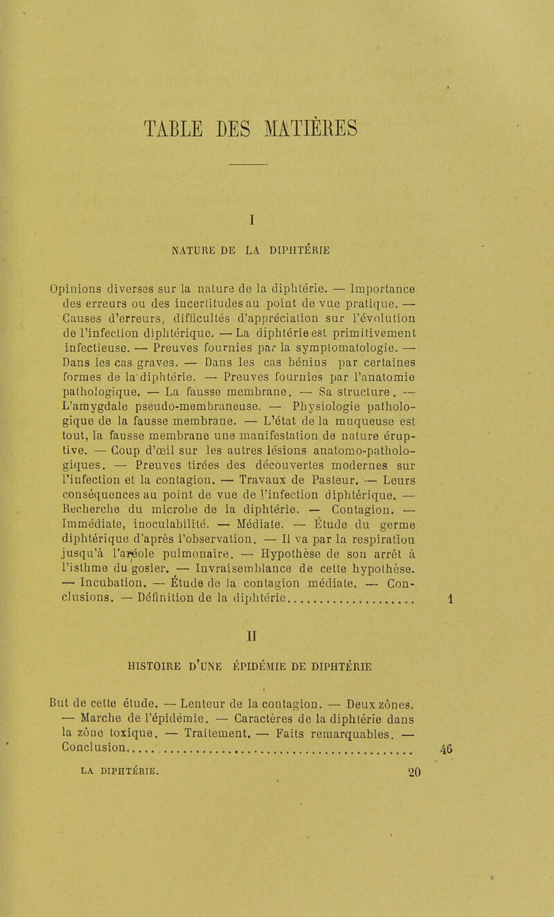 TABLE DES MATIÈRES I NATURE DE LA DIPHTÉRIE Opinions diverses sur la nature de la diphtérie. — Importance des erreurs ou des incertitudes au point de vue pratique. —• Causes d'erreurs, difficultés d'appréciation sur l'évolution de l'infection diphtérique. —La diphtérie est primitivement infectieuse. — Preuves fournies par la symptomatologie. — Dans les cas graves. — Dans les cas bénins par certaines formes de la'diphtérie. — Preuves fournies par l'anatomie pathologique. — La fausse membrane. — Sa structure. — L'amygdale pseudo-membraneuse. — Physiologie patholo- gique de la fausse membrane. — L'état de la muqueuse est tout, la fausse membrane une manifestation de nature érup- live. — Coup d'œil sur les autres lésions anatomo-patholo- giques. — Preuves tirées des découvertes modernes sur l'infection et la contagion. — Travaux de Pasteur. — Leurs conséquences au point de vue de l'infection diphtérique. — Recherche du microbe de la diphtérie. — Contagion. — Immédiate, inoculabilité. — Médiate. — Étude du germe diphtérique d'après l'observation. — Il va par la respiration jusqu'à l'arjéole pulmonaire. — Hypothèse de son arrêt à l'isthme du gosier. — Invraisemblance de cette hypothèse. — Incubation. — Étude de la contagion médiate. — Con- clusions. — Définition de la diphtérie II HISTOIRE d'une ÉPIDÉMIE DE DIPHTÉRIE But de cette étude. — Lenteur de la contagion. — Deux zones. — Marche de l'épidémie. — Caractères de la diphtérie dans la zone toxique. — Traitement. — Faits remarquables. — Conclusion , LA. DIPHTÉRIE. 20