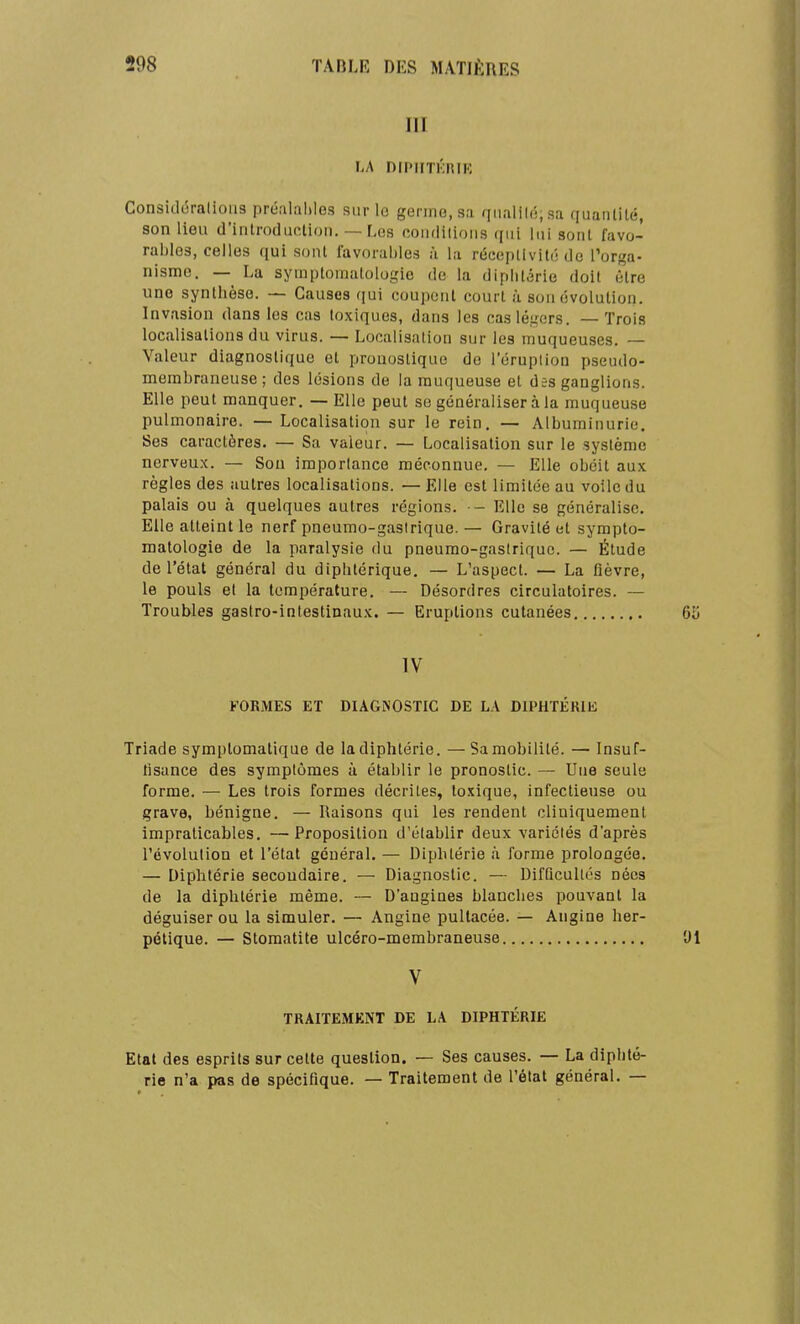 III LA DfPIITKRIK Consicl6ralioii3 préalables sur lo germo.sa qiialilô.sa quantité, son lieu d'introduction. — Les conditions qui lui sont favo- rables, celles qui sont favorables à la réecplivit(; de Tor^a- nismc. — La symptomatologie de la diplilérie doit être une synthèse. — Causes qui coupent court à son évolution. Invasion dans les cas toxiques, dans les cas légers. — Trois localisations du virus. — Localisation sur les muqueuses. — Valeur diagnostique et pronostique de l'éruption pseudo- membraneuse; des lésions de la muqueuse et des ganglions. Elle peut manquer. — Elle peut se généraliser à la muqueuse pulmonaire. — Localisation sur le rein. — Albuminurie. Ses caractères. — Sa valeur. — Localisation sur le système nerveux. — Son importance méconnue. — Elle obéit aux règles des autres localisations. — Elle est limitée au voile du palais ou à quelques autres régions. — Elle se généralise. Elle atteint le nerf pneumo-gasirique.— Gravité et sympto- matologie de la paralysie du pneumo-gasiriquc. — Étude de l'état général du diphtérique. — L'aspect. — La flèvre, le pouls et la température. — Désordres circulatoires. — Troubles gastro-intestinaux. — Eruptions cutanées IV FORMES ET DIAGNOSTIC DE LA DIPHTÉRIE Triade symptomatique de k diphtérie. — Sa mobilité. — Insuf- tisance des symptômes à établir le pronostic. — Une seule forme. — Les trois formes décrites, toxique, infectieuse ou grave, bénigne. — Raisons qui les i-endent cliuiquement impraticables. —Proposition d'établir deux variétés d'après l'évolution et l'état général. — Diphtérie à forme prolongée. — Diphtérie secondaire. — Diagnostic. — DifQcuUés nées de la diphtérie même. — D'angines blanches pouvant la déguiser ou la simuler. — Angine pultacée. — Angine her- pétique. — Stomatite ulcéro-membraneuse V TRAITEMENT DE LA DIPHTÉRIE Etat des esprits sur cette question. — Ses causes. — La diphté- rie n'a pas de spécifique. — Traitement de l'état général. —