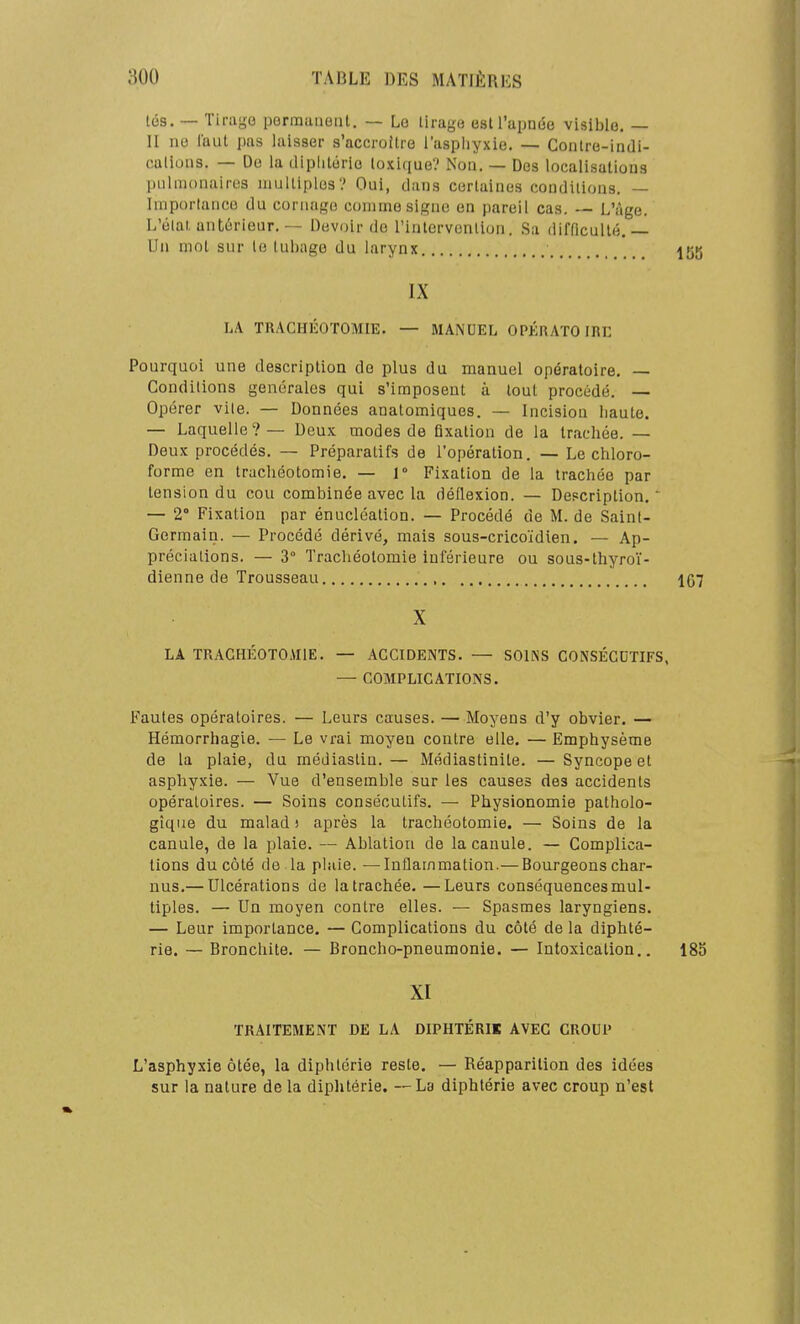 lés. — Tirage permanetil, — Le liragu est l'apnée visible. — II ne faut pas laisser s'accroUre l'aspliyxie. — Conlre-indi- callons. — De la diplilorie toxique? No». — Des localisations pulmonaires multiples? Oui, clans certaines conditions. — Importance du cornago comme signe en pareil cas. — L'i\ge. L'élai antérieur.Devoir do l'intervention. Sa difficulté,— Un mol sur le luljage du larynx ^55 IX LA TRACHÉOTOMIE. — MANUEL OPÉRATOIRE Pourquoi une description de plus du manuel opératoire. — Conditions générales qui s'imposent à tout procédé. — Opérer vile. — Données anatomiques. — Incision haute. — Laquelle ? — Deux modes de fixation de la trachée. — Deux procédés. — Préparatifs de l'opération. — Le chloro- forme en trachéotomie. — 1° Fixation de la trachée par tension du cou combinée avec la déflexion. — Depcriplion. — 2° Fixation par énucléation. — Procédé de M. de Saint- Germain. — Procédé dérivé, mais sous-cricoïdien. — Ap- préciations. — 3° Trachéotomie inférieure ou sous-thyroï- dienne de Trousseau , 167 X LA TRACHÉOTOMIE. — ACCIDENTS. — SOINS CONSÉCUTIFS, — COMPLICATIONS. Fautes opératoires. — Leurs causes. —Moyens d'y obvier. — Hémorrhagie. — Le vrai moyen contre elle. — Emphysème de la plaie, du médiastin.— Médiastinite. —Syncope et asphyxie. — Vue d'ensemble sur les causes des accidents opératoires. — Soins consécutifs. — Physionomie patholo- gique du malad î après la trachéotomie. — Soins de la canule, de la plaie. — Ablation de la canule. — Complica- tions du côté de la plaie. —Inflammation.— Bourgeons char- nus.— Ulcérations de latrachée.—Leurs conséquences mul- tiples. — Un moyen contre elles. — Spasmes laryngiens. — Leur importance. — Complications du côté de la diphté- rie. — Bronchite. — Broncho-pneumonie. — Intoxication.. 185 XI TRAITEMENT DE LA DIPHTÉRIK AVEC CROUP L'asphyxie ôtée, la diphtérie reste. — Réapparition des idées sur la nalure de la diphtérie. — La diphtérie avec croup n'est