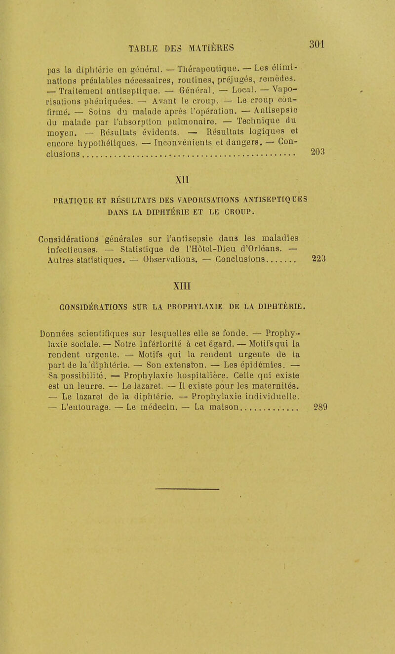 pas la diphtérie en gônéral. — Tliérapeuliquo. — Los élimi- nalions préalables nécessaires, routines, préjugés, remèdes. — Traitement antiseptique. — Général. — LocaL — Vapo- risations phéniquées. — Avant le croup. — Le croup con- firmé. — Soins du malade après l'opération. — Antisepsie du malade par l'absorption pulmonaire. — Technique du moyen. — Résultats évidents. — Résultats logiques et encore hypothétiques. — Inconvénients et dangers. — Con- clusions 203 XTI PRATIQUE ET RÉSULTATS DES VAPORISATIONS A.\TISEPTIQUES DANS LA DIPHTÉRIE ET LE CROUP. Considérations générales sur l'antisepsie dans les maladies infectieuses. — Statistique de l'Hôtol-Dieu d'Orléans. — Autres statistiques. — Observations. — Conclusions 223 xni CONSIDÉRATIONS SUR LA PROPHYLAXIE DE LA DIPHTÉRIE. Données scientifiques sur lesquelles elle se fonde. — Prophy- laxie sociale.— Notre infériorité à cet égard. — Motifs qui la rendent urgente. — Motifs qui la rendent urgente de la part de la'diphtérie. — Son extensîon. — Les épidémies. — Sa possibilité. — Prophylaxie hospitalière. Celle qui existe est un leurre. — Le lazaret. — Il existe pour les maternités. — Le lazaret de la diphtérie. — Prophylaxie individuelle. — L'entourage. — Le médecin. — La maison 289