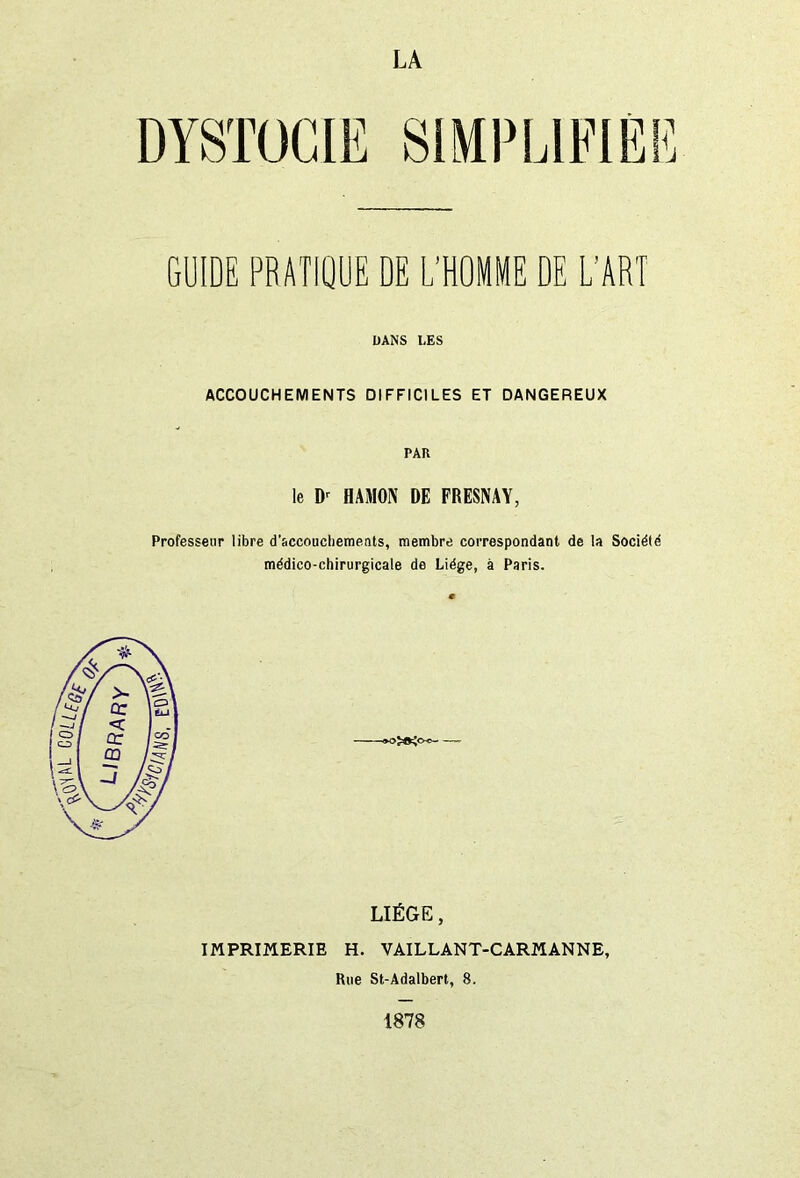 LA DYSTOCIE GUIDE PRATIQUE DE L’HOMME DE L’ART DANS UES ACCOUCHEMENTS DIFFICILES ET DANGEREUX PAU le Dr HAMON DE FRESNAY, Professeur libre d’&ccouchements, membre correspondant de la Société médico-chirurgicale de Liège, à Paris. LIÈGE, IMPRIMERIE H. VAILLANT-CARMANNE, Rue St-Adalbert, 8. 1878