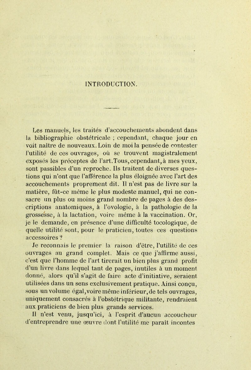 INTRODUCTION. Les manuels, les traités d’accouchements abondent dans la bibliographie obstétricale ; cependant, chaque jour en voit naître de nouveaux. Loin de moi la pensée de contester l’utilité de ces ouvrages, où se trouvent magistralement exposés les préceptes de l’art.Tous,cependant,à mes yeux, sont passibles d’un reproche. Ils traitent de diverses ques- tions qui n’ont que l’afférence la plus éloignée avec l’art des accouchements proprement dit. Il n’est pas de livre sur la matière, fût-ce même le plus modeste manuel, qui ne con- sacre un plus ou moins grand nombre de pages à des des- criptions anatomiques, à l’ovologie, à la pathologie de la grossesse, à la lactation, voire même à la vaccination. Or, je le demande, en présence d’une difficulté tocologique, de quelle utilité sont, pour le praticien, toutes ces questions accessoires ? Je reconnais le premier la raison d’être, l’utilité de ces ouvrages au grand complet. Mais ce que j’affirme aussi, c’est que l'homme de l’art tirerait un bien plus grand profit d’un livre dans lequel tant de pages, inutiles à un moment donné, alors qu’il s’agit de faire acte d’initiative, seraient utilisées dans un sens exclusivement pratique. Ainsi conçu, sous un volume égal,voire même inférieur, de tels ouvrages, uniquement consacrés à l’obstétrique militante, rendraient aux praticiens de bien plus grands services. Il n’est venu, jusqu’ici, à l’esprit d’aucun accoucheur d’entreprendre une oeuvre dont l’utilité me parait incontes