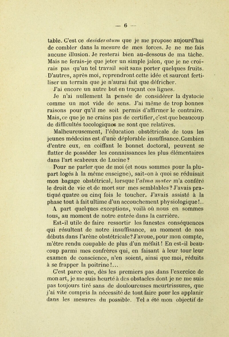 table. C’est ce desideratum que je me propose aujourd’hui de combler dans la mesure de mes forces. Je ne me fais aucune illusion. Je resterai bien au-dessous de ma tâche. Mais ne ferais-je que jeter un simple jalon, que je ne croi- rais pas qu’un tel travail soit sans porter quelques fruits. D’autres, après moi, reprendront cette idée et sauront ferti- liser un terrain que je n’aurai fait que défricher. J’ai encore un autre but en traçant ces lignes. Je n’ai nullement la pensée de considérer la dystocie comme un mot vide de sens. J’ai même de trop bonnes raisons pour qu’il me soit permis d’affirmer le contraire. Mais, ce que je ne crains pas de certifier, c’est que beaucoup de difficultés tocologiquee ne sont que relatives. Malheureusement, l’éducation obstétricale de tous les jeunes médecins est d’une déplorable insuffisance.Combien d’entre eux, en coiffant le bonnet doctoral, peuvent se flatter de posséder les connaissances les plus élémentaires dans l’art scabreux de Lucine? Pour ne parler que de moi (et nous sommes pour la plu- part logés à la même enseigne), sait-on à quoi se réduisait mon bagage obstétrical, lorsque Yaima mater m’a conféré le droit de vie et de mort sur mes semblables? J’avais pra- tiqué quatre ou cinq fois le toucher. J’avais assisté à la phase tout à fait ultime d’un accouchement physiologique !.. A part quelques exceptions, voilà où nous en sommes tous, au moment de notre entrée dans la carrière. Est-il utile de faire ressortir les funestes conséquences qui résultent de notre insuffisance, au moment de nos débuts dans l’arène obstétricale? J’avoue, pour mon compte, m’être rendu coupable de plus d’un méfait ! En est-il beau- coup parmi mes confrères qui, en faisant à leur tour leur examen de conscience, n’en soient, ainsi que moi, l’éduits à se frapper la poitrine!... C’est parce que, dès les premiers pas dans l’exercice de mon art, je me suis heurté à des obstacles dont je ne me suis pas toujours tiré sans de douloureuses meurtrissures, que j’ai vite compris la nécessité de tout faire pour les applanir dans les mesures du possible. Tel a été mon objectif de