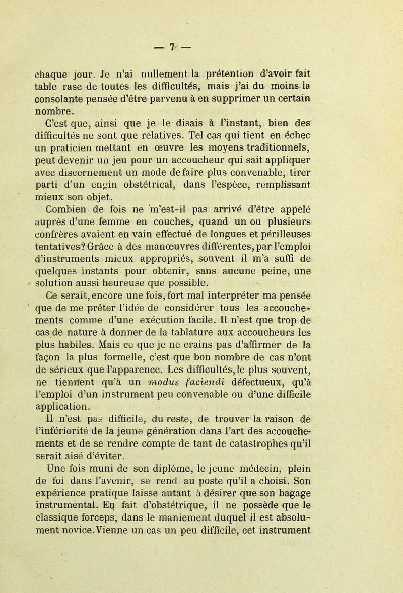 chaque jour. Je n’ai nullement la prétention d’avoir fait table rase de toutes les difficultés, mais j’ai du moins la consolante pensée d’être parvenu à en supprimer un certain nombre. C’est que, ainsi que je le disais à l’instant, bien des difficultés ne sont que relatives. Tel cas qui tient en échec un praticien mettant en œuvre les moyens traditionnels, peut devenir un jeu pour un accoucheur qui sait appliquer avec discernement un mode défaire plus convenable, tirer parti d’un engin obstétrical, dans l’espèce, remplissant, mieux son objet. Combien de fois ne 'm’est-il pas arrivé d’être appelé auprès d’une femme en couches, quand un ou plusieurs confrères avaient en vain effectué de longues et périlleuses tentatives? Grâce à des manœuvres différentes, par l’emploi d’instruments mieux appropriés, souvent il m’a suffi de quelques instants pour obtenir, sans aucune peine, une solution aussi heureuse que possible. Ce serait, encore une fois, fort mal interpréter ma pensée que de me prêter l’idée de considérer tous les accouche- ments comme d’une exécution facile. Il n’est que trop de cas de nature à donner de la tablature aux accoucheurs les plus habiles. Mais ce que je ne crains pas d’affirmer de la façon la plus formelle, c’est que bon nombre de cas n’ont de sérieux que l’apparence. Les difficultés, le plus souvent, ne tiennent qu’à un modus faciendi défectueux, qu’à l’emploi d’un instrument peu convenable ou d’une difficile application. Il n’est pas difficile, du reste, de trouver la raison de l’infériorité de la jeune génération dans l’art des accouche- ments et de se rendre compte de tant de catastrophes qu’il serait aisé d’éviter. Une fois muni de son diplôme, le jeune médecin, plein de foi dans l’avenir, se rend au poste qu’il a choisi. Son expérience pratique laisse autant à désirer que son bagage instrumental. Eq fait d’obstétrique, il ne possède que le classique forceps, dans le maniement duquel il est absolu- ment novice.Vienne un cas un peu difficile, cet instrument