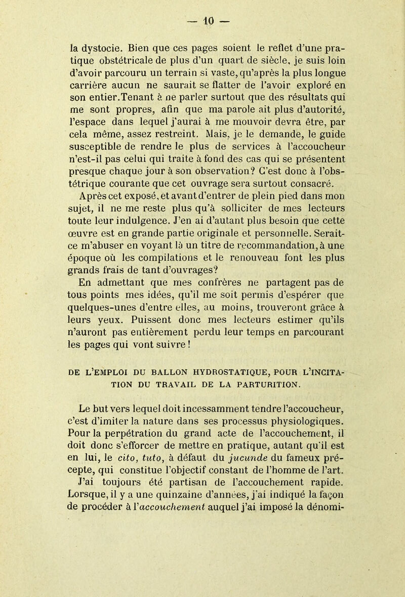 la dystocie. Bien que ces pages soient le reflet d’une pra- tique obstétricale de plus d’un quart de siècle, je suis loin d’avoir parcouru un terrain si vaste, qu’après la plus longue carrière aucun ne saurait se flatter de l’avoir exploré en son entier.Tenant à ne parler surtout que des résultats qui me sont propres, afin que ma parole ait plus d’autorité, l’espace dans lequel j'aurai à me mouvoir devra être, par cela même, assez restreint. Mais, je le demande, le guide susceptible de rendre le plus de services à l’accoucheur n’est-il pas celui qui traite à fond des cas qui se présentent presque chaque jour à son observation? C’est donc à l’obs- tétrique courante que cet ouvrage sera surtout consacré. Après cet exposé, et avant d’entrer de plein pied dans mon sujet, il ne me reste plus qu’à solliciter de mes lecteurs toute leur indulgence. J’en ai d’autant plus besoin que cette œuvre est en grande partie originale et personnelle. Serait- ce m’abuser en voyant là un titre de recommandation, à une époque où les compilations et le renouveau font les plus grands frais de tant d’ouvrages? En admettant que mes confrères ne partagent pas de tous points mes idées, qu’il me soit permis d’espérer que quelques-unes d’entre elles, au moins, trouveront grâce à leurs yeux. Puissent donc mes lecteurs estimer qu’ils n’auront pas entièrement perdu leur temps en parcourant les pages qui vont suivre ! DE L’EMPLOI DU BALLON HYDROSTATIQUE, POUR L’iNCITA- TION DU TRAVAIL DE LA PARTURITION. Le but vers lequel doit incessamment tendre l’accoucheur, c’est d’imiler la nature dans ses processus physiologiques. Pour la perpétration du grand acte de l’accouchement, il doit donc s’efforcer de mettre en pratique, autant qu’il est en lui, le cito, tnto, à défaut du jucunde du fameux pré- cepte, qui constitue l’objectif constant de l’homme de l’art. J’ai toujours été partisan de l’accouchement rapide. Lorsque, il y a une quinzaine d’années, j'ai indiqué la façon de procéder à Y accouchement auquel j’ai imposé la dénomi-