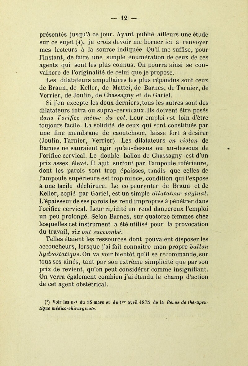 présentés jusqu’à ce jour. Ayant publié ailleurs une étude sur ce sujet (1), je crois devoir me borner ici à renvoyer mes lecteurs à la source indiquée. Qu'il me suffise, pour l’instant, de faire une simple énumération de ceux de ces agents qui sont les plus connus. On pourra ainsi se con- vaincre de l’originalité de celui que je propose. Les dilatateurs ampullaires les plus répandus sont ceux de Braun, de Keller, de Mattéi, de Barnes, de Tarnier, de Verrier, de Joulin, de Chassagny et de Gariel. Si j’en excepte les deux derniers,tous les autres sont des dilatateurs intra ou supra-cervicaux. Ils doivent être posés dans l'orifice même du col. Leur emploi est loin d’être toujours facile. La solidité de ceux qui sont constitués par une fine membrane de caoutchouc, laisse fort à desirer (Joulin, Tarnier, Verrier). Les dilatateurs en violon de Barnes ne sauraient agir qu’au-dessus ou au-dessous de l’orifice cervical. Le double ballon de Chassagny est d’un prix assez élevé. Il agit surtout par l’ampoule inférieure, dont les parois sont trop épaisses, tandis que celles de l’ampoule supérieure est trop mince, condition qui l’expose à une facile déchirure. Le colpeurynter de Braun et de Keller, copié par Gariel, est un simple dilatateur vaginal. L’épaisseur de ses parois les rend impropres à pénétrer dans l’orifice cervical. Leur rigidité en rend dangereux l’emploi un peu prolongé. Selon Barnes, sur quatorze femmes chez lesquelles cet instrument a été utilisé pour la provocation du travail, six ont succombé. Telles étaient les ressources dont pouvaient disposer les accoucheurs, lorsque j’ai fait connaître mon propre ballon hydrostatique. On va voir bientôt qu’il se recommande, sur tous ses aînés, tant par son extrême simplicité que par son prix de revient, qu’on peut considérer comme insignifiant. On verra également combien j’ai étendu le champ d’action de cet agent obstétrical. (*) (*) Voir les n°» du tS mars et du 1er avril 487K de la Revue de thérapeu- tique médico-chirurgicale.