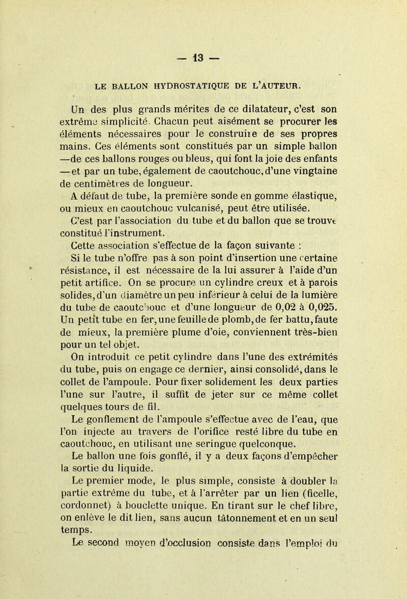 LE BALLON HYDROSTATIQUE DE L’AUTEUR. Un des plus grands mérites de ce dilatateur, c’est son extrême simplicité. Chacun peut aisément se procurer les éléments nécessaires pour le construiie de ses propres mains. Ces éléments sont constitués par un simple ballon —de ces ballons rouges ou bleus, qui font la joie des enfants — et par un tube, également de caoutchouc, d’une vingtaine de centimètres de longueur. A défaut de tube, la première sonde en gomme élastique, ou mieux en caoutchouc vulcanisé, peut être utilisée. C’est par l’association du tube et du ballon que se trouve constitué l'instrument. Cette association s’effectue de la façon suivante : Si le tube n’offre pas à son point d’insertion une certaine résistance, il est nécessaire de la lui assurer à l’aide d’un petit artifice. On se procure un cylindre creux et à parois solides, d’un diamètre un peu inférieur à celui de la lumière du tube de caoutchouc et d’une longueur de 0,02 à 0,025. Un petit tube en fer, une feuille de plomb, de fer battu, faute de mieux, la première plume d’oie, conviennent très-bien pour un tel objet. On introduit ce petit cylindre dans l’une des extrémités du tube, puis on engage ce dernier, ainsi consolidé, dans le collet de l’ampoule. Pour fixer solidement les deux parties l’une sur l’autre, il suffit de jeter sur ce même collet quelques tours de fil. Le gonflement de l’ampoule s’effectue avec de l’eau, que l’on injecte au travers de l’orifice resté libre du tube en caoutchouc, en utilisant une seringue quelconque. Le ballon une fois gonflé, il y a deux façons d’empêcher la sortie du liquide. Le premier mode, le plus simple, consiste à doubler la partie extrême du tube, et à l’arrêter par un lien (ficelle, cordonnet) à bouclette unique. En tirant sur le chef libre, on enlève le dit lien, sans aucun tâtonnement et en un seul temps. Le second moyen d’occlusion consiste dans l’emploi du