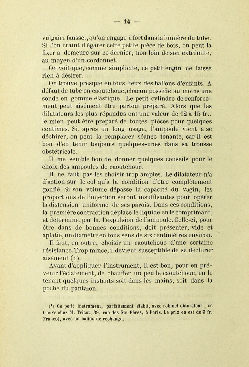 vulgaire fausset, qu'on engage à fort dans la lumière du tube. Si l’on craint d égarer cette petite pièce de bois, on peut la fixer à demeure sur ce dernier, non loin de son extrémité, au moyen d’un cordonnet. On voit que, comme simplicité, ce petit engin ne laisse rien à désirer. On trouve presque en tous lieux des ballons d’enfants. A défaut de tube en caoutchouc, chacun possède au moins une sonde en gomme élastique. Le petit cylindre de renforce- ment peut aisément être partout préparé. Alors que les dilatateurs les plus répandus ont une valeur de 12 à 15 fr., le mien peut être préparé de toutes pièces pour quelques centimes. Si, après un long usage, l’ampoule vient à se déchirer, on peut la remplacer séance tenante, car il est bon d’en tenir toujours quelques-unes dans sa trousse obstétricale. Il me semble bon de donner quelques conseils pour le choix des ampoules de caoutchouc. Il ne faut pas les choisir trop amples. Le dilatateur n’a d’action sur le col qu’à la condition d’être complètement gonflé. Si son volume dépasse la capacité du vagin, les proportions de l’injection seront insuffisantes pour opérer la distension uniforme de ses parois. Dans ces conditions, la première contraction déplace le liquide en le comprimant, et détermine, par là, l’expulsion de l’ampoule. Celle-ci, pour être dans de bonnes conditions, doit présenter, vide et aplatie, un diamètre en tous sens de six centimètres environ. Il faut, en outre, choisir un caoutchouc d’une certaine résistance.Trop mince, il devient susceptible de se déchirer aisément (l). Avant d’appliquer l’instrument, il est bon, pour en pré- venir l’éclatement, de chauffer un peu le caoutchouc, en le tenant quelques instants soit dans les mains, soit dans la poche du pantalon. (*) (*) Ce petit instrument, parfaitement établi, avec robinet obturateur, se trouve chez M. Tricot, 39, rue des Sts-Pères, à Paris. Le prix en est de 3 fr. (franco), avec un balion de rechange.