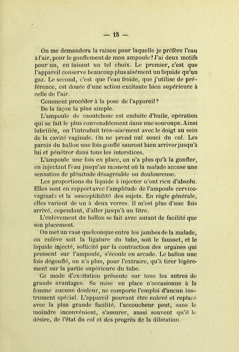 On me demandera la raison pour laquelle je préfère l’eau à l’air, pour le gonflement de mon ampoule? J’ai deux motifs pour un, en faisant un tel choix. Le premier, c’est que l’appareil conserve beaucoup plus aisément un liquide qu’un gaz. Le second, c’est que l’eau froide, que j'utilise de pré- férence, est douée d’une action excitante bien supérieure à celle de l’air. Comment procéder à la pose de l’appareil ? De la façon la plus simple. L’ampoule de caoutchouc est enduite d’huile, opération qui se fait le plus convenablement dans une soucoupe. Ainsi lubrifiée, on l’introduit très-aisément avec le doigt au sein de la cavité vaginale. On ne prend nul souci du col. Les parois du ballon une fois gonflé sauront bien arriver jusqu’à lui et pénétrer dans tous les interstices. L’ampoule une fois en place, on n’a plus qu’à la gonfler, en injectant l’eau jusqu’au moment où la malade accuse une sensation de plénitude désagréable ou douloureuse. Les proportions du liquide à injecter n’ont rien d’absolu. Elles sont en rapportavec l’amplitude de l’ampoule cervico- vaginale et la susceptibilité des sujets. En règle générale, elles varient de un à deux verres. Il m’est plus d’une fois arrivé, cependant, d’aller jusqu’à un litre. L’enlèvement du ballon se fait avec autant de facilité que son placement. On met un vase quelconque entre les jambes de la malade, on enlève soit la ligature du tube, soit le fausset, et le liquide injecté, sollicité par la contraction des organes qui pressent sur l’ampoule, s’écoule en arcade. Le ballon une fois dégonflé, on n’a plus, pour l’extraire, qu’à tirer légère- ment sur la partie supérieure du tube. Ce mode d’excitation présente sur tous les autres de grands avantages. Sa mise en place n’occasionne à la femme aucune douleur, ne comporte l’emploi d’aucun ins- trument spécial. L’appareil pouvant être enlevé et replacé avec la plus grande facilité, l'accoucheur peut, sans le moindre inconvénient, s’assurer, aussi souvent qu’il le désire, de l’état, du col et des progrès de la dilatation.