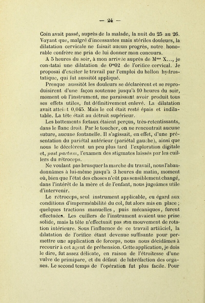 Coin avait passé, auprès de la malade, la nuit du 25 au 26. Voyant que, malgré d’incessantes mais stériles douleurs, la dilatation cervicale ne faisait aucun progrès, notre hono- rable confrère me pria de lui donner mon concours. A 5 heures du soir, à mon arrivée auprès de Mme X..., je constatai une dilatation de 0m02 de l’orifice cervical. Je proposai d’exciter le travail par l’emploi du ballon hydros- tatique, qui fut aussitôt appliqué. Presque aussitôt les douleurs se déclarèrent et se repro- duisirent d’une façon soutenue jusqu’à 10 heures du soir, moment où l’instrument, me paraissant avoir produit tous ses effets utiles, fut définitivement enlevé. La dilatation avait atteint 0,045. Mais le col était resté épais et indila- table. La tète était au détroit supérieur. Les battements foetaux étaient perçus, très-retentissants, dans le flanc droit. Par le toucher, on ne rencontrait aucune suture, aucune fontanelle. Il s’agissait, en effet, d’une pré- sentation du pariétal antérieur (pariétal gauche), ainsi que nous le décelèrent un peu plus tard l'exploration digitale et, post partum, l’examen des stigmates laissés par les cuil- lers du rétroceps. Ne voulant pas brusquer la marche du travail, nous l’aban- donnâmes à lui-même jusqu’à 3 heures du matin, moment où, bien que l’état des choses n’eût pas sensiblement changé, dans l’intérêt de la mère et de l’enfant, nous jugeâmes utile d’intervenir. Le rétroceps, seul instrument applicable, eu égard aux conditions d’imperméabilité du col, fut alors mis en place ; quelques tractions manuelles, puis mécaniques, furent effectuées. Les cuillers de l’instrument avaient une prise solide, mais la tète n’effectuait pas son mouvement de rota- tion intérieure. Sous l’influence de ce travail artificiel, la dilatation de l’orifice étant devenue suffisante pour per- mettre une application de forceps, nous nous décidâmes à recourir à cet agent de préhension. Cette application, je dois le dire, fut assez délicate, en raison de l’étroitesse d’une vulve de primipare, et du défaut de lubréfaction des orga- nes. Le second temps de l’opération fut plus facile. Pour