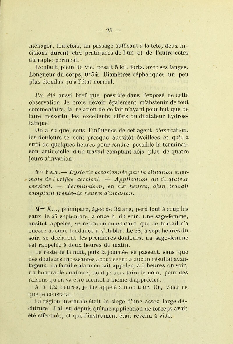 ménager, toutefois, un passage suffisant à la tète, deux in- cisions durent être pratiquées de l'un et de l’autre côtés du raphé périnéal. L’enfant, plein de vie, pesait 5 kil. forts, avec ses langes. Longueur du corps, 0m54. Diamètres céphaliques un peu plus étendus qu’à l’état normal. J’ai été aussi bref que possible dans l’exposé de cette observation. Je crois devoir également m’abstenir de tout commentaire, la relation de ce fait n’ayant pour but que de faire ressortir les excellents effets du dilatateur hydros- tatique. On a vu que, sous l’inlluence de cet agent d’excitation, les douleurs se sont presque aussitôt éveillées et qu’il a sufii de quelques heures pour rendre possible la terminai- son artificielle d’un travail comptant déjà plus de quatre jours d’invasion. 5me Fait.— Dystocie occasionnée par la situation anor- male de l’orifice cervical. — Application du dilatateur cervical. — lerrninaisun, en six heures, d'un travail comptant trente-oix heures d'invasion. Mrae X..., primipare, âgée de 32 ans, perd tout à coup les eaux le 27 septembre, à onze h. du soir, une sage-femme, ausitot appelée, se retire en constatant que le tra\ail n’a encore aucune tendance à s’établir. Le 28, à sept heures du soir, se déclarent les premières douleurs. La sage-femme est rappelée à deux heures du matin. Le reste de la nuit, puis la journée se passent, sans que des douleurs incessantes aboutiseent à aucun résultat avan- tageux. La famille alarmée îait appeler, à 5 heures du soir, un honorable confrère, dont je Uuis taire le nom, pour des raisons qu'on va être bientôt a même d apprécier. A 7 1/2 heures, je lus appelé à mon tour. Or, voici ce que je constatai : La région uréthrale était le siège d’une assez large dé- chirure. J’ai su depuis qu’une application de forceps avait été effectuée, et que l’instrument était revenu à vide.