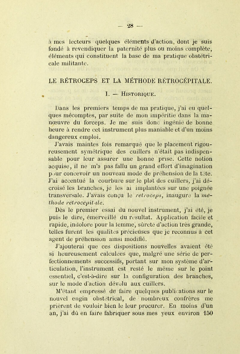 *28 — à mes lecteurs quelques éléments d’action, dont je suis fondé à revendiquer la paternité plus ou moins complète, éléments qui constituent, la base de ma pratique obstétri- cale militante. LE RÉTROGEPS ET LA MÉTHODE RÉTROCÉPITALE. I. — Historique. Dans les premiers temps de ma pratique, j’ai eu quel- ques mécomptes, par suite de mon impéritie dans la ma- nœuvre du forceps. Je me suis donc ingénié de bonne heure à rendre cet instrument plus maniable et d’un moins dangereux emploi. J’avais maintes fois remarqué que le placement rigou- reusement symétrique des cuillers n'était pas indispen- sable pour leur assurer une bonne prise. Cette notion acquise, il ne m’a pas fallu un grand effort d'imagination pour concevoir un nouveau mode de préhension de la tète. J’ai accentué la courbure sur le plat des cuillers, j’ai dé- croisé les branches, je les ai implantées sur une poignée transversale. J’avais conçu le reteoceps, inaugure la mé- thode rétrocépitile. Dès le premier essai du nouvel instrument, j’ai été, je puis le dire, émerveillé du résultat. Application facile et rapide, indolore pour la iemme, sûrete d’action très grande, telles furent les qualités précieuses que je reconnus à cet agent de préhension ainsi modifié. J’ajouterai que ces dispositions nouvelles avaient été si heureusement calculées que, malgré une série de per- fectionnements successifs, portant sur mon système d’ar- ticulation, l’instrument est resté le même sur le point essentiel, c’est-à-dire sur la configuration des branches, sur le mode d'action dévolu aux cuillers. M’étant empressé de faire quelques publications sur le nouvel engin obstétrical, de nombreux confrères me prièrent de vouloir bien le leur procurer. En moins d’un an, j’ai dù en faire fabriquer sous mes yeux environ 150