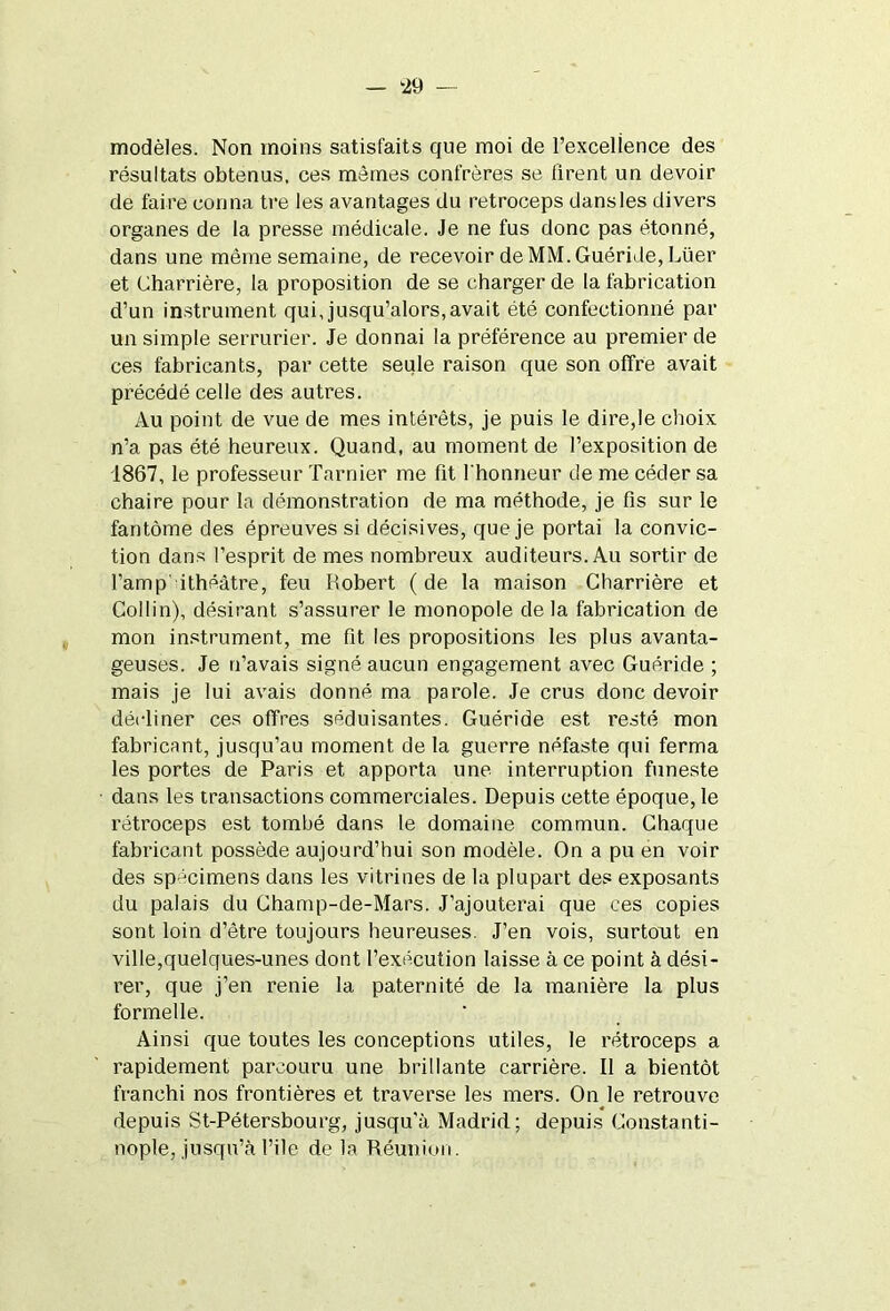 modèles. Non moins satisfaits que moi de l’excelience des résultats obtenus, ces mêmes confrères se firent un devoir de faire conna tre les avantages du retroceps dansles divers organes de la presse médicale. Je ne fus donc pas étonné, dans une même semaine, de recevoir de MM. Guéride,Lüer et Charrière, la proposition de se charger de la fabrication d’un instrument qui, jusqu’alors,avait été confectionné par un simple serrurier. Je donnai la préférence au premier de ces fabricants, par cette seule raison que son offre avait précédé celle des autres. Au point de vue de mes intérêts, je puis le dire,le choix n’a pas été heureux. Quand, au moment de l’exposition de 1867, le professeur Tarnier me fit l'honneur de me céder sa chaire pour la démonstration de ma méthode, je fis sur le fantôme des épreuves si décisives, que je portai la convic- tion dans l’esprit de mes nombreux auditeurs. Au sortir de l’amp ithéâtre, feu Robert (de la maison Charrière et Collin), désirant s’assurer le monopole delà fabrication de mon instrument, me fit les propositions les plus avanta- geuses. Je n’avais signé aucun engagement avec Guéride ; mais je lui avais donné ma parole. Je crus donc devoir décliner ces offres séduisantes. Guéride est resté mon fabricant, jusqu’au moment de la guerre néfaste qui ferma les portes de Paris et apporta une interruption funeste dans les transactions commerciales. Depuis cette époque, le rétroceps est tombé dans le domaine commun. Chaque fabricant possède aujourd’hui son modèle. On a pu en voir des spécimens dans les vitrines de la plupart des exposants du palais du Champ-de-Mars. J’ajouterai que ces copies sont loin d’être toujours heureuses. J’en vois, surtout en ville,quelques-unes dont l’exécution laisse à ce point à dési- rer, que j’en renie la paternité de la manière la plus formelle. Ainsi que toutes les conceptions utiles, le rétroceps a rapidement parcouru une brillante carrière. Il a bientôt franchi nos frontières et traverse les mers. On le retrouve depuis St-Pétersbourg, jusqu’à Madrid; depuis Constanti- nople, jusqu’à file de la Réunion.