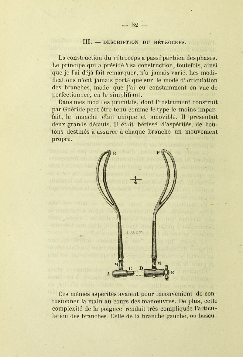 III. — DESCRIPTION DU RÉTROCEPS. La construction du rétroceps a passé par bien des phases. Le principe qui a présidé à sa construction, toutefois, ainsi que je l’ai déjà fait remarquer, n’a jamais varié. Les modi- fications n’ont jamais porté que sur le mode d’articulation des branches, mode que j'ai eu constamment en vue de perfectionner, en le simplifiant. Dans mes mod les primitifs, dont l’instrument construit par Guéride peut être tenu comme le type le moins impar- fait, le manche élait unique et amovible. Il présentait deux grands défauts. Il était hérissé d’aspérités, de bou- tons destinés à assurer à chaque branche un mouvement propre. Ges mêmes aspérités avaient pour inconvénient de con- tusionner la main au cours des manœuvres. De plus, cette complexité de la poignée rendait très compliquée l’articu- lation des branches. Celle de la branche gauche, ou bascu-