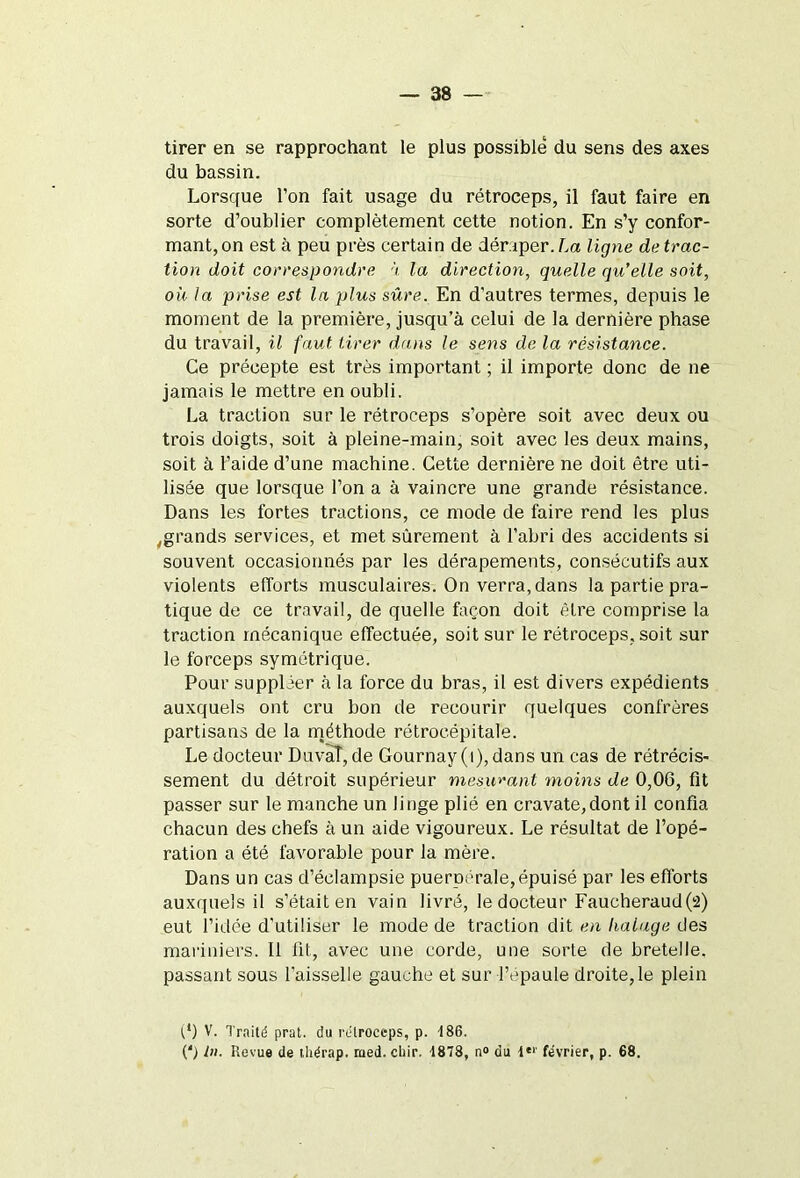 tirer en se rapprochant le plus possible du sens des axes du bassin. Lorsque l’on fait usage du rétroceps, il faut faire en sorte d’oublier complètement cette notion. En s’y confor- mant, on est à peu près certain de déraper. La ligne de trac- tion doit correspondre à la direction, quelle qu’elle soit, où la prise est la plus sûre. En d'autres termes, depuis le moment de la première, jusqu’à celui de la dernière phase du travail, il faut tirer dans le sens de la résistance. Ce précepte est très important ; il importe donc de ne jamais le mettre en oubli. La traction sur le rétroceps s’opère soit avec deux ou trois doigts, soit à pleine-main, soit avec les deux mains, soit à l’aide d’une machine. Cette dernière ne doit être uti- lisée que lorsque l’on a à vaincre une grande résistance. Dans les fortes tractions, ce mode de faire rend les plus ,grands services, et met sûrement à l’abri des accidents si souvent occasionnés par les dérapements, consécutifs aux violents efforts musculaires. On verra, dans la partie pra- tique de ce travail, de quelle façon doit être comprise la traction mécanique effectuée, soit sur le rétroceps, soit sur le forceps symétrique. Pour suppléer à la force du bras, il est divers expédients auxquels ont cru bon de recourir quelques confrères partisans de la inéthode rétrocépitale. Le docteur Duvaî, de Gournay(i), dans un cas de rétrécis- sement du détroit supérieur mesurant moins de 0,06, fit passer sur le manche un linge plié en cravate,dont il confia chacun des chefs à un aide vigoureux. Le résultat de l’opé- ration a été favorable pour la mère. Dans un cas d’éclampsie puerpérale, épuisé par les efforts auxquels il s’était en vain livré, le docteur Faucheraud(2) eut l’idée d'utiliser le mode de traction dit en ha luge des mariniers. Il fit, avec une corde, une sorte de bretelle, passant sous l’aisselle gauche et sur l’épaule droite, le plein (*) (*) V. Traité prat. du rétroceps, p. -186. (') tn. Revue de thérap. med. cliir. 1878, n° du 4“' février, p. 68.