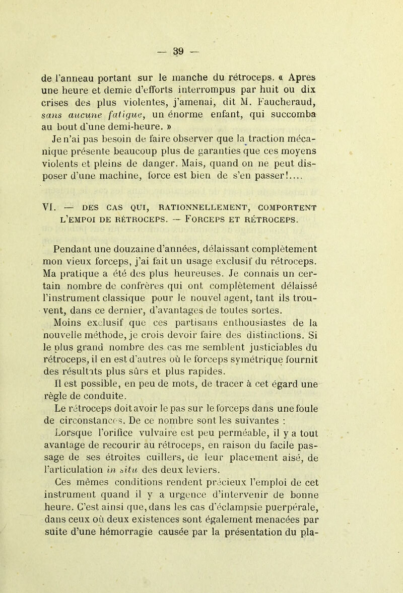 de l'anneau portant sur le manche du rétroceps. « Apres une heure et demie d’efforts interrompus par huit ou dix crises des plus violentes, j’amenai, dit M. Faucheraud, sans aucune fatigue, un énorme enfant, qui succomba au bout d'une demi-heure. » Je n’ai pas besoin de faire observer que la traction méca- nique présente beaucoup plus de garanties que ces moyens violents et pleins de danger. Mais, quand on ne peut dis- poser d’une machine, force est bien de s’en passer!.... VI. — DES CAS QUI, RATIONNELLEMENT, COMPORTENT l’empoi de rétroceps. — Forceps et rétroceps. Pendant une douzaine d’années, délaissant complètement mon vieux forceps, j’ai fait un usage exclusif du rétroceps. Ma pratique a été des plus heureuses. Je connais un cer- tain nombre de confrères qui ont complètement délaissé l’instrument classique pour le nouvel agent, tant ils trou- vent, dans ce dernier, d’avantages de toutes sortes. Moins exclusif que ces partisans enthousiastes de la nouvelle méthode, je crois devoir faire des distinctions. Si le plus grand nombre des cas me semblent justiciables du rétroceps, il en est d’autres où le forceps symétrique fournit des résultats plus sûrs et plus rapides. Il est possible, en peu de mots, de tracer à cet égard une règle de conduite. Le rétroceps doit avoir le pas sur le forceps dans une foule de circonstances. De ce nombre sont les suivantes : Lorsque l’orifice vulvaire est peu perméable, il y a tout avantage de recourir au rétroceps, en raison du facile pas- sage de ses étroites cuillers, de leur placement aisé, de l’articulation in situ des deux leviers. Ces mêmes conditions rendent précieux l’emploi de cet instrument quand il y a urgence d’intervenir de bonne heure. C’est ainsi que, dans les cas d’éclampsie puerpérale, dans ceux où deux existences sont également menacées par suite d’une hémorragie causée par la présentation du pla-