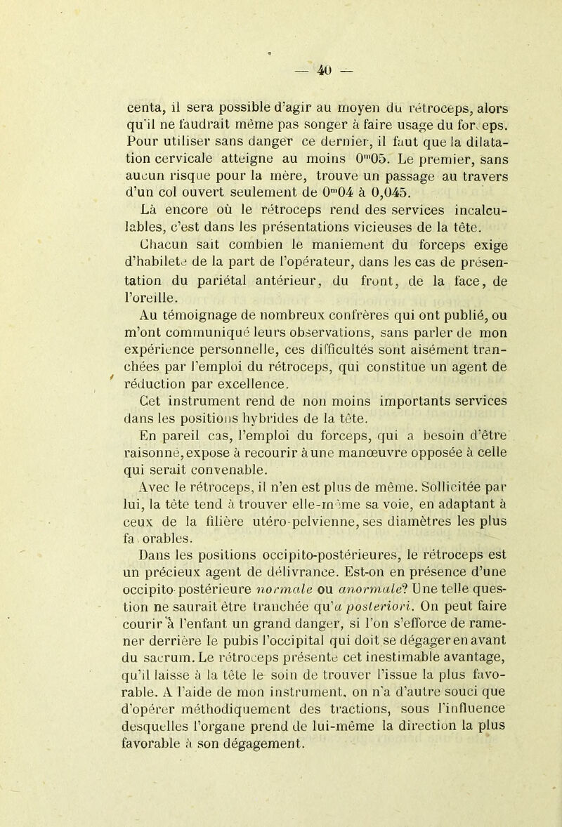 centa, il sera possible d:agir au moyen du rétroceps, alors qu'il ne faudrait même pas songer à faire usage du for, eps. Pour utiliser sans danger ce dernier, il faut que la dilata- tion cervicale atteigne au moins 0'05. Le premier, sans aucun risque pour la mère, trouve un passage au travers d’un col ouvert seulement de 0n>04 à 0,045. Là encore où le rétroceps rend des services incalcu- lables, c’est dans les présentations vicieuses de la tête. Chacun sait combien le maniement du forceps exige d’habilete de la part de l’opérateur, dans les cas de présen- tation du pariétal antérieur, du front, de la face, de l’oreille. Au témoignage de nombreux confrères qui ont publié, ou m’ont communiqué leurs observations, sans parler de mon expérience personnelle, ces difficultés sont aisément tran- chées par l’emploi du rétroceps, qui constitue un agent de réduction par excellence. Cet instrument rend de non moins importants services dans les positions hybrides de la tête. En pareil cas, l’emploi du forceps, qui a besoin d’être raisonné,expose à recourir aune manœuvre opposée à celle qui serait convenable. Avec le rétroceps, il n’en est plus de même. Sollicitée par lui, la tête tend à trouver elle-même sa voie, en adaptant à ceux de la filière utéro-pelvienne, ses diamètres les plus fa orables. Dans les positions occipito-postérieures, le rétroceps est un précieux agent de délivrance. Est-on en présence d’une occipito postérieure normale ou anormale? Une telle ques- tion ne saurait être tranchée qu’a posteriori. On peut faire courir à l’enfant un grand danger, si l’on s’efforce de rame- ner derrière le pubis l’occipital qui doit se dégager en avant du sacrum. Le rétroceps présenté cet inestimable avantage, qu’il laisse à la tête le soin de trouver l’issue la plus favo- rable. A 1 aide de mon instrument, on n'a d’autre souci que d'opérer méthodiquement des tractions, sous l'influence desquelles l’organe prend de lui-même la direction la plus favorable à son dégagement.